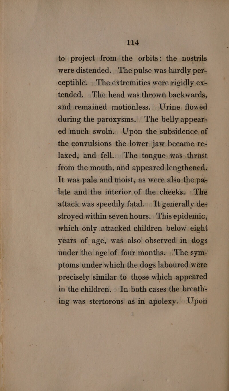 to project from the orbits: the nostrils were distended. ‘The pulse was hardly per- ceptible. The extremities were rigidly ex- tended. The head was thrown backwards, and remained motionless. Urine, flowed during the paroxysms. The belly appear- ed much: swoln.. Upon the subsidence of the convulsions the lower jaw became re- laxed, and. fell... The tongue: was. thrust from the mouth, and appeared lengthened. It was pale and moist, as were also the pa- late and the interior of the cheeks. The attack was speedily fatal. It generally de; stroyed within seven hours. This epidemic, | which only attacked children below eight years of age, was also observed in dogs under the age of four months. . The sym- ptoms under which the dogs laboured were precisely similar to those which appeared in the children. | In both cases the breath- ing was stertorous as in apolexy. Upon