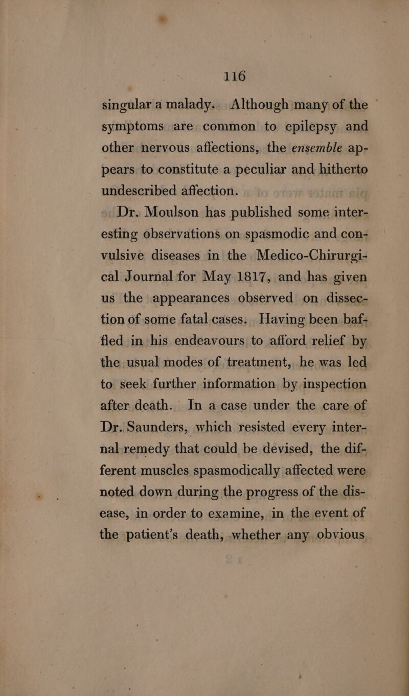 singular a malady.. Although many of the © symptoms are common to epilepsy and other nervous affections, the ensemble ap- pears to constitute a peculiar and hitherto undescribed affection. | Dr. Moulson has published some inter- esting observations on spasmodic and con- vulsive diseases in the Medico-Chirurgi- cal Journal for May 1817, and has given us the appearances observed on dissec- — tion of some fatal cases. _Having been baf- fled in his endeavours to afford relief by - the usual modes of treatment, he was led to seek further information by inspection after death. In a case under the care of Dr. Saunders, which resisted every inter- nal. remedy that could be devised, the dif- ferent muscles spasmodically affected were noted down during the progress of the dis- _ ease, in order to examine, in the event of the patient’s death, whether any obvious