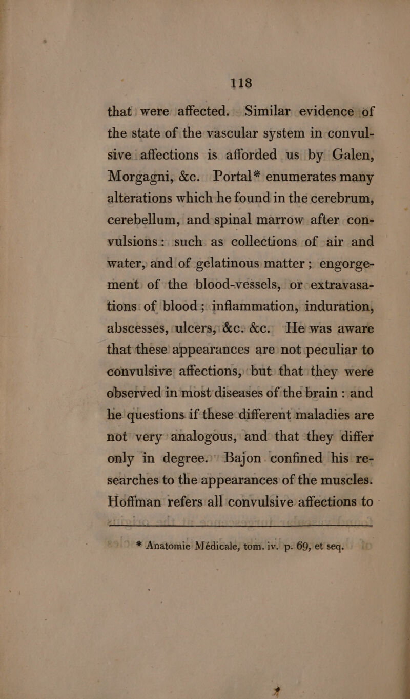 that were affected. Similar evidence of the state of the vascular system in convul- sive affections is afforded us by Galen, Morgagni, &amp;c. Portal* enumerates many alterations which he found in the cerebrum, cerebellum, and:spinal marrow after con- vulsions: such as collections of air and water, and of gelatinous matter ; engorge- ment of the blood-vessels, or-extravasa- tions of blood; inflammation, induration, abscesses, ulcers;:&amp;c: &amp;c. He-was aware that these appearances are not peculiar to convulsive affections, but. that they were observed in most diseases of the brain : and he questions if these different maladies are not very analogous, and that they differ only in degree. Bajon. confined his re- searches to the appearances of the muscles. Hoffman refers all convulsive affections to - * Anatomie M édicale, tom. iv. p- 69, et seq.