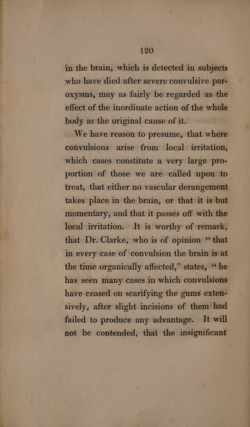 120 in the brain, which is detected in subjects who have died after severe convulsive par- oxysms, may as fairly be regarded as the effect of the inordinate action of the whole body as the original cause of it. We have reason to presume, that where convulsions arise from local irritation, which cases constitute a very large pro- portion of those we are called upon to takes place in the brain, or that it is but momentary, and that it passes off with the local irritation. It is worthy of remark, that Dr. Clarke, who is of opinion ‘that in every case of convulsion the brain is‘at the time organically affected,” states, ‘* he has seen many cases in which convulsions have ceased on scarifying the gums exten- sively, after slight incisions of them had failed to produce any advantage. It will