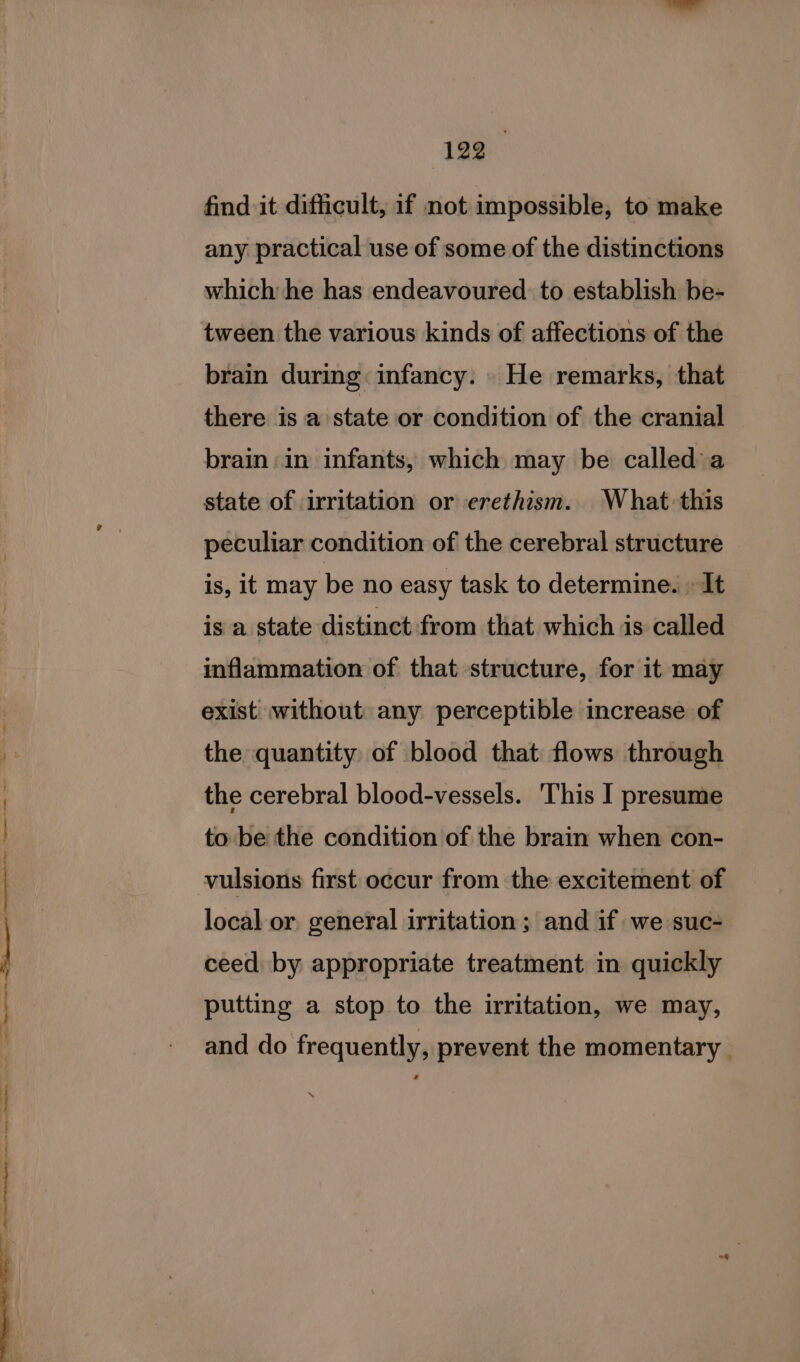 ae a a cage ISSR. granting sorts awa = Sm ¢ find it difficult, if not impossible, to make any practical use of some of the distinctions which he has endeavoured. to establish be- tween the various kinds of affections of the brain during infancy. He remarks, that there is a state or condition of the cranial brain in infants, which may be called a state of irritation or erethism. What this peculiar condition of the cerebral structure is, it may be no easy task to determine. » It is a state distinct :from that which is called inflammation of that structure, for it may exist without any perceptible increase of the quantity of blood that flows through the cerebral blood-vessels. This I presume to be the condition of the brain when con- vulsions first occur from the excitement of local or. general irritation; and if we suc- ceed by appropriate treatment in quickly putting a stop to the irritation, we may, and do frequently, prevent the momentary *