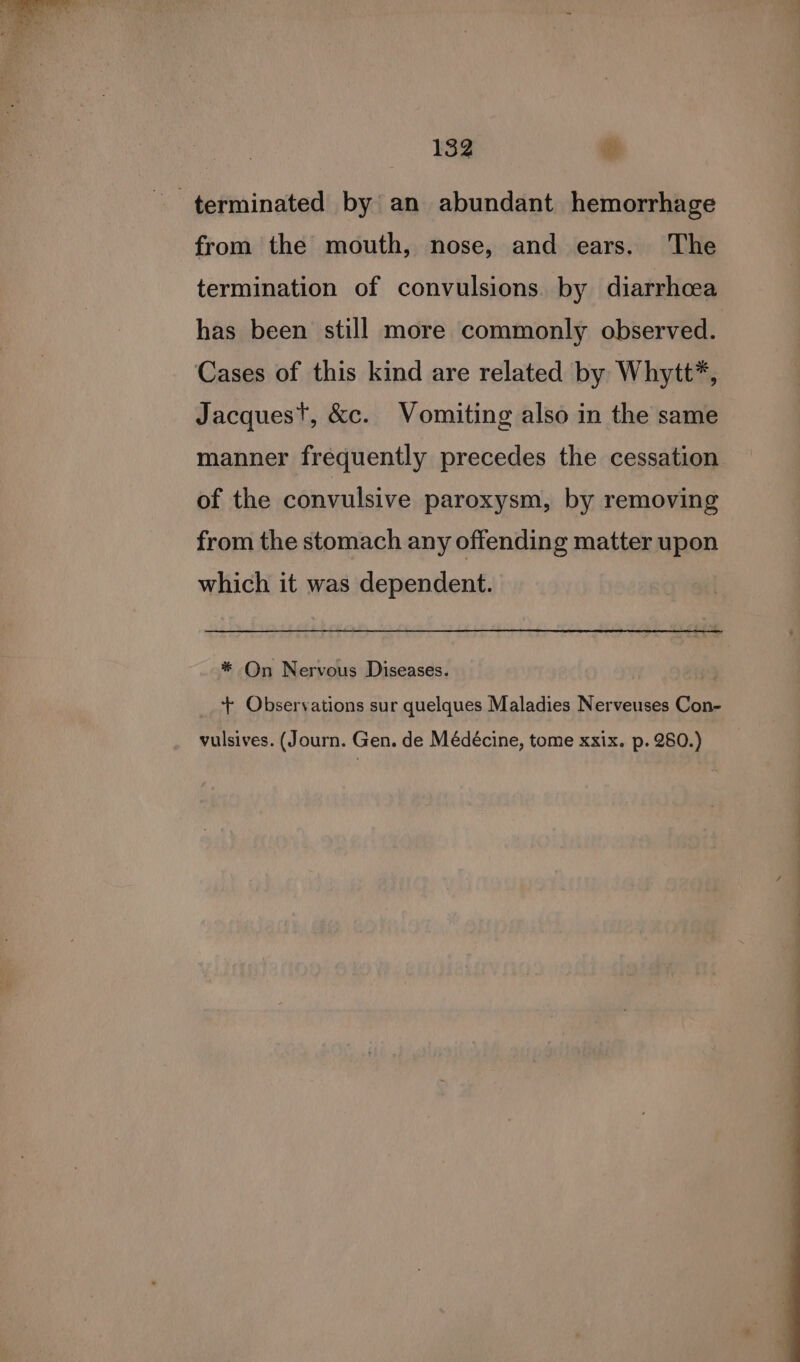 terminated by an abundant hemorrhage from the mouth, nose, and ears. The termination of convulsions. by diarrhoea has been still more commonly observed. Cases of this kind are related by Whytt*, Jacquest, &amp;c. Vomiting also in the same manner frequently precedes the cessation of the convulsive paroxysm, by removing from the stomach any offending matter upon which it was dependent. * On Nervous Diseases. | + Observations sur quelques Maladies Nerveuses Con- vulsives. (Journ. Gen. de Médécine, tome xxix. p. 280.)