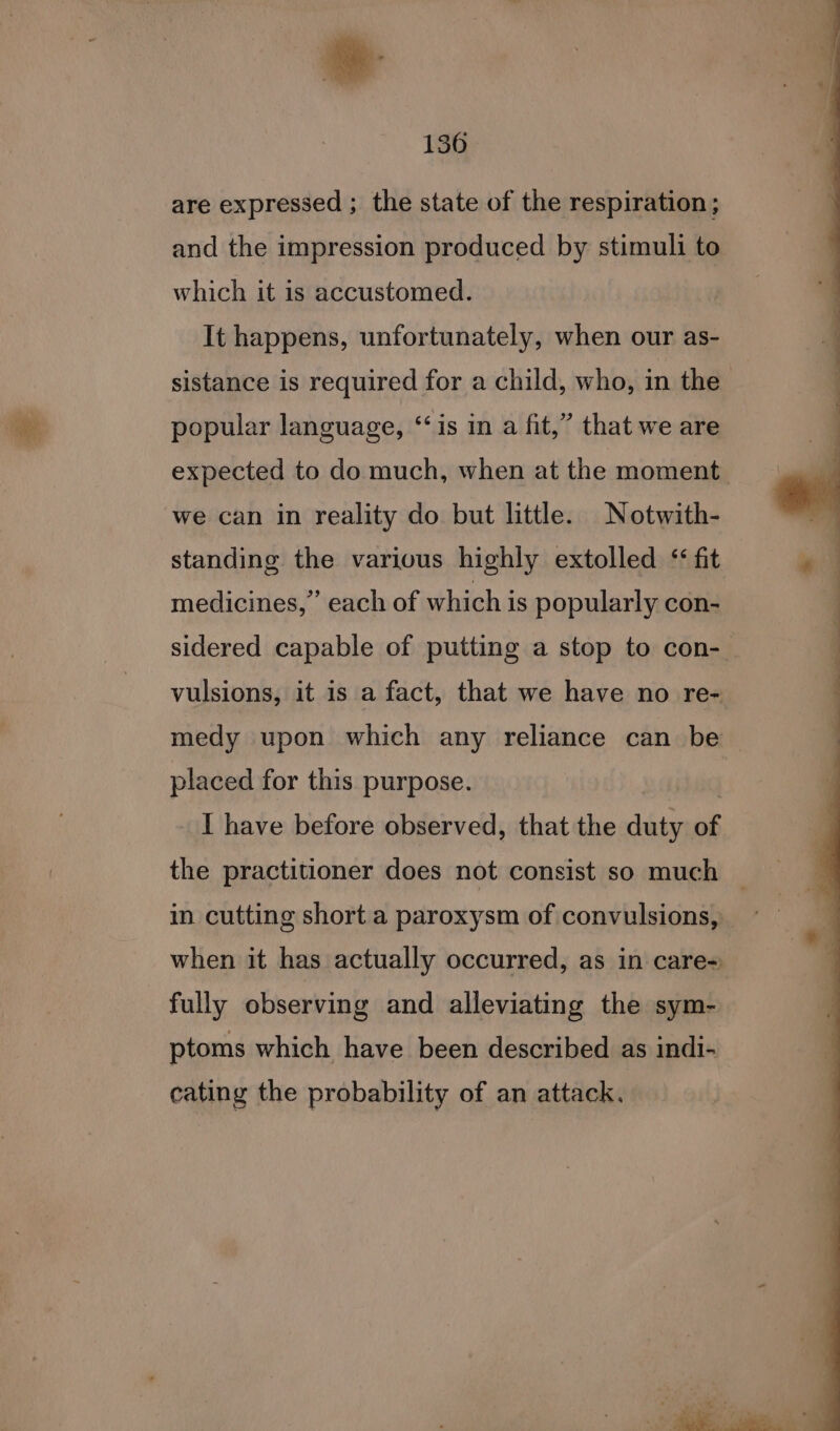 &amp;. ” me 136 are expressed ; the state of the respiration ; and the impression produced by stimuli to which it is accustomed. It happens, unfortunately, when our as- sistance is required for a child, who, in the. popular language, “‘is in a fit,” that we are expected to do much, when at the moment. we can in reality do but little. Notwith- standing the various highly extolled ‘fit medicines,” each of which is popularly con- sidered capable of putting a stop to con- vulsions, it 1s a fact, that we have no re- medy upon which any reliance can be placed for this purpose. I have before observed, that the bin si the practitioner does not consist so much _ in cutting short a paroxysm of convulsions, ~ when it has actually occurred, as in care= fully observing and alleviating the sym- ptoms which have been described as indi- cating the probability of an attack. ot eae . pcolinael, ad .