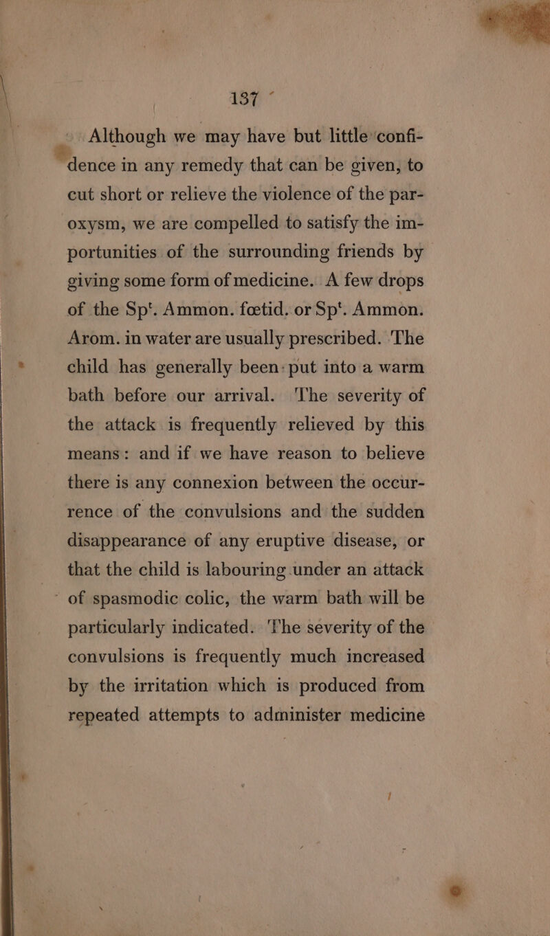 . Although we may have but little ‘confi- “dence in any remedy that can be given, to cut short or relieve the violence of the par- -oxysm, we are compelled to satisfy the im- portunities of the surrounding friends by giving some form of medicine. A few drops of the Sp'. Ammon. foetid. or Sp’. Ammon. Arom. in water are usually prescribed. ‘The child has generally been: put into a warm bath before our arrival. ‘The severity of the attack is frequently relieved by this means: and if we have reason to believe there is any connexion between the occur- rence of the convulsions and the sudden disappearance of any eruptive disease, or that the child is labouring under an attack ~ of spasmodic colic, the warm bath will be particularly indicated. The severity of the convulsions is frequently much increased by the irritation which is produced from repeated attempts to administer medicine