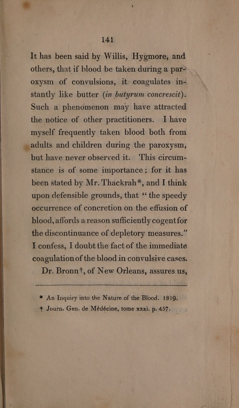 It has been said by Willis, Hygmore, and others, that if blood be taken during a par-. . oxysm of convulsions, it coagulates in- stantly like butter (¢n butyrum concrescit). Such a phenomenon may have attracted the notice of other practitioners. I have myself frequently taken blood both from » adults and children during the paroxysm, | but have never observed it. This circum- stance is of some importance; for it has been stated by Mr. 'Thackrah*, and I think upon defensible grounds, that ‘‘ the speedy occurrence of concretion on the effusion of blood, affords a reason sufficiently cogent for the discontinuance of depletory measures.” I confess, I doubt the fact of the immediate coagulation of the blood in convulsive cases. Dr. Bronnt, of New Orleans, assures us, | * An Inquiry into the Nature of the Blood. 1819. + Journ. Gen. de Médécine, tome xxxi. p. 457.