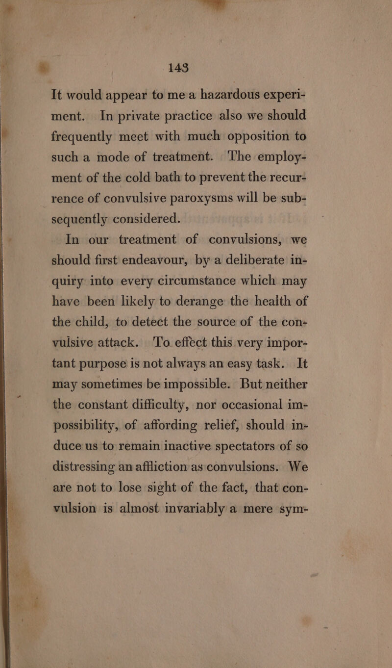 It would appear to me a hazardous experi- ment. In private practice also we should frequently meet with much opposition to such a mode of treatment. ‘The employ- ment of the cold bath to prevent the recur- rence of convulsive paroxysms will be sub- sequently considered. In our treatment of convulsions, we should first endeavour, by a deliberate in- quiry into every circumstance which may have been likely to derange the health of the child, to detect the source of the con- vulsive attack. ‘To. effect this very impor- tant purpose is not always an easy task. It may sometimes be impossible. But neither the constant difficulty, nor occasional im- possibility, of affording relief, should in- duce us to remain inactive spectators of so distressing an affliction as convulsions. We are not to lose sight of the fact, that con- vulsion is almost invariably a mere sym-