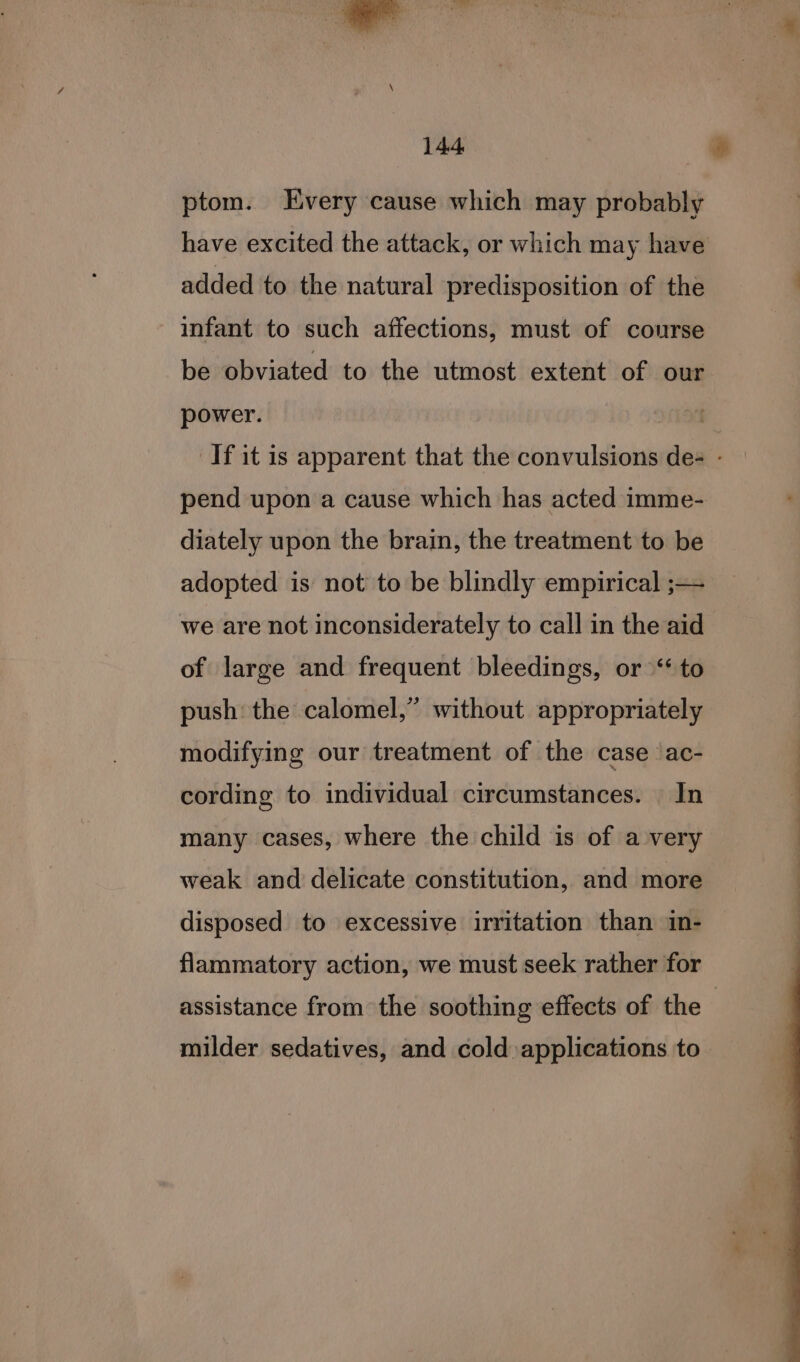 ptom. Every cause which may probably have excited the attack, or which may have added to the natural predisposition of the infant to such affections, must of course be obviated to the utmost extent of our power. ! If it is apparent that the convulsions de- - pend upon a cause which has acted imme- diately upon the brain, the treatment to be adopted is not to be blindly empirical ;— we are not inconsiderately to call in the aid of large and frequent bleedings, or ‘to push: the calomel,” without appropriately modifying our treatment of the case ac- cording to individual circumstances. In many cases, where the child is of a very weak and delicate constitution, and more disposed to excessive irritation than in- flammatory action, we must seek rather for assistance from the soothing effects of the milder sedatives, and cold applications to