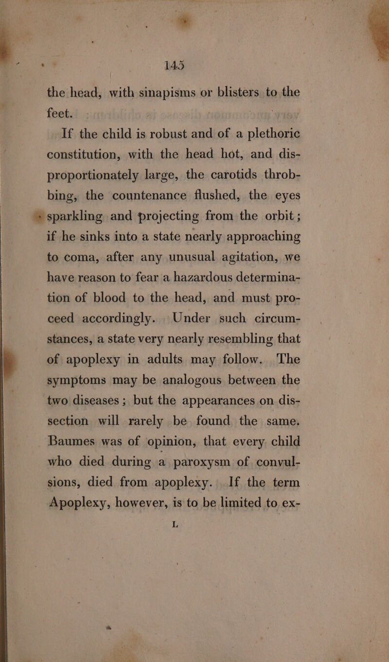 the head, with sinapisms or blisters to,the feet. | If the child is robust and of a plethoric constitution, with the head hot, and dis- proportionately large, the carotids throb- bing, the countenance flushed, the eyes sparkling and projecting from the orbit ; if he sinks into a state nearly approaching to coma, after any unusual agitation, we have reason to fear a hazardous determina- tion of blood to the head, and must pro- ceed accordingly. Under such circum- | _ stances, a state very nearly resembling that UJ of apoplexy in adults may follow. The symptoms may be analogous between the two diseases ; but the appearances on dis- section will rarely be found the same. Baumes was of opinion, that every. child who died during a paroxysm of convul- sions, died from apoplexy. If the term © Apoplexy, however, is to be limited to ex- L