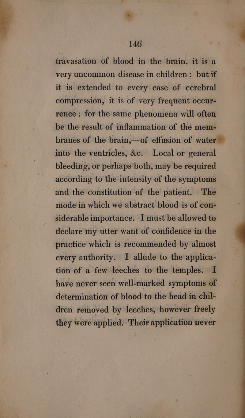 travasation of blood in the brain, it is a very uncommon disease in children: but if it is extended to every case of cerebral compression, it is of very frequent occur- rence; for the same phenomena will often be the result of inflammation of the mem- branes of the brain,—of effusion of water &gt; into the ventricles, &amp;c. Local or general bleeding, or perhaps both, may be required according to the intensity of the symptoms and the constitution of the patient. The mode in which we abstract blood is of con- siderable importance. I must be allowed to declare my utter want of confidence in the practice which is recommended by almost every authority. I allude to the applica- tion of a few leeches to the temples. I have never seen well-marked symptoms of determination of blood to the head in chil- dren removed by leeches, however freely they were applied. Their application never