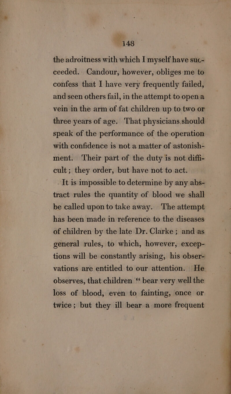 \ 148 the adroitness with which I myself have suc- ceeded. Candour, however, obliges-‘me to confess that I have very frequently failed, and seen others fail, in the attempt to opena vein in the arm of fat children up to two or three years of age. That physicians.should speak of the performance of the operation with confidence is not a matter of astonish- ment. ‘Their part of the duty is not diffi- cult; they order, but have not to act. It is impossible to determine by any abs- tract rules the quantity of blood we shall _be called upon to take away. The attempt has been made in reference to the diseases of children by the late Dr. Clarke ; and as general rules, to which, however, excep- tions will be constantly arising, his obser- vations are entitled to our attention. He. observes, that children ‘‘ bear very well the loss of blood, even to fainting, once or twice; but they ill bear a more frequent