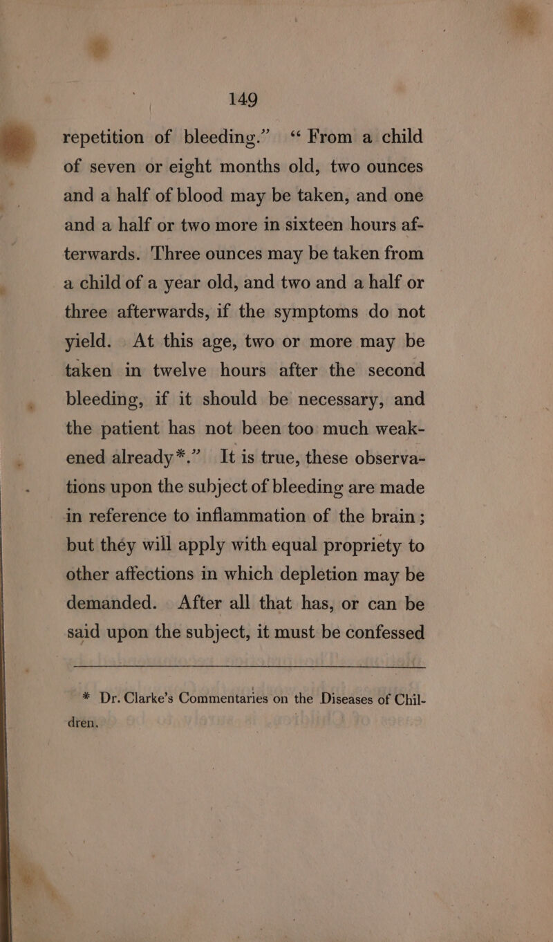 repetition of bleeding.” ‘ From a child of seven or eight months old, two ounces and a half of blood may be taken, and one and a half or two more in sixteen hours af- terwards. Three ounces may be taken from a child of a year old, and two and a half or three afterwards, if the symptoms do not yield. At this age, two or more may be taken in twelve hours after the second bleeding, if it should be necessary, and the patient has not been too much weak- ened already*.” It is true, these observa- tions upon the subject of bleeding are made in reference to inflammation of the brain; but théy will apply with equal propriety to other affections in which depletion may be demanded. After all that has, or can be said upon the subject, it must be confessed * Dr. Clarke’s Commentaries on the Diseases of Chil- dren.