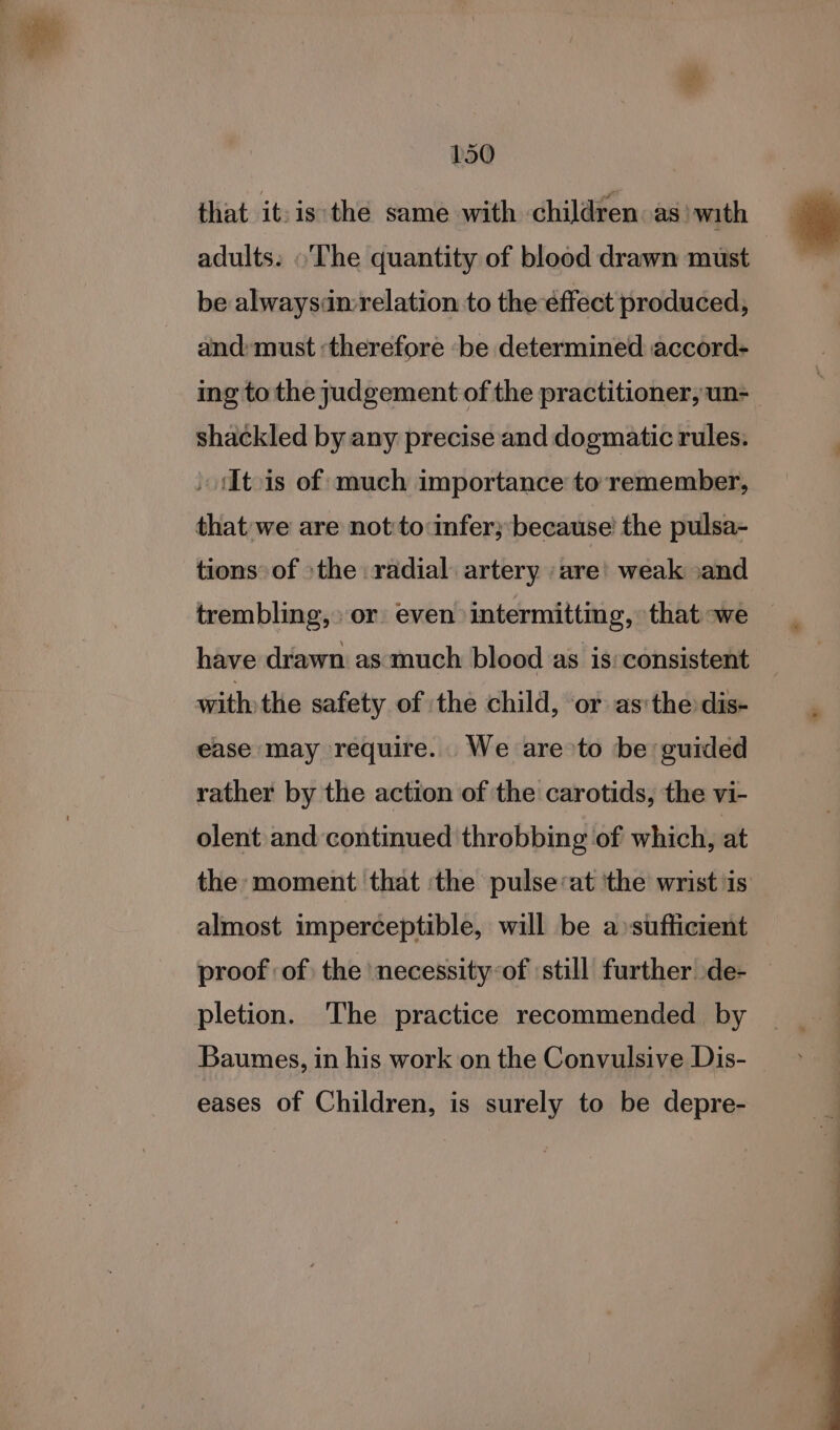 that it:is the same with children. as) with adults: «The quantity of blood drawn must be alwaysdmrelation to the éffect produced, and: must ‘therefore ‘be determined accord- ing to the judgement of the practitioner, un- shackled by any precise and dogmatic rules. » iItois of much importance to remember, that'we are not to infer; because’ the pulsa- tions of &gt;the radial artery are’ weak »and trembling,» or even intermitting, that we | have drawn as much blood as is:consistent with the safety of ‘the child, or as:the dis- ease may require. We are &gt;to be guided rather by the action of the carotids, the vi- olent and continued throbbing of which, at the moment that ‘the pulse:at ‘the wrist is almost imperceptible, will be a sufficient proof of the ‘necessity-of ‘still further de- pletion. The practice recommended by Baumes, in his work on the Convulsive Dis- eases of Children, is surely to be depre-