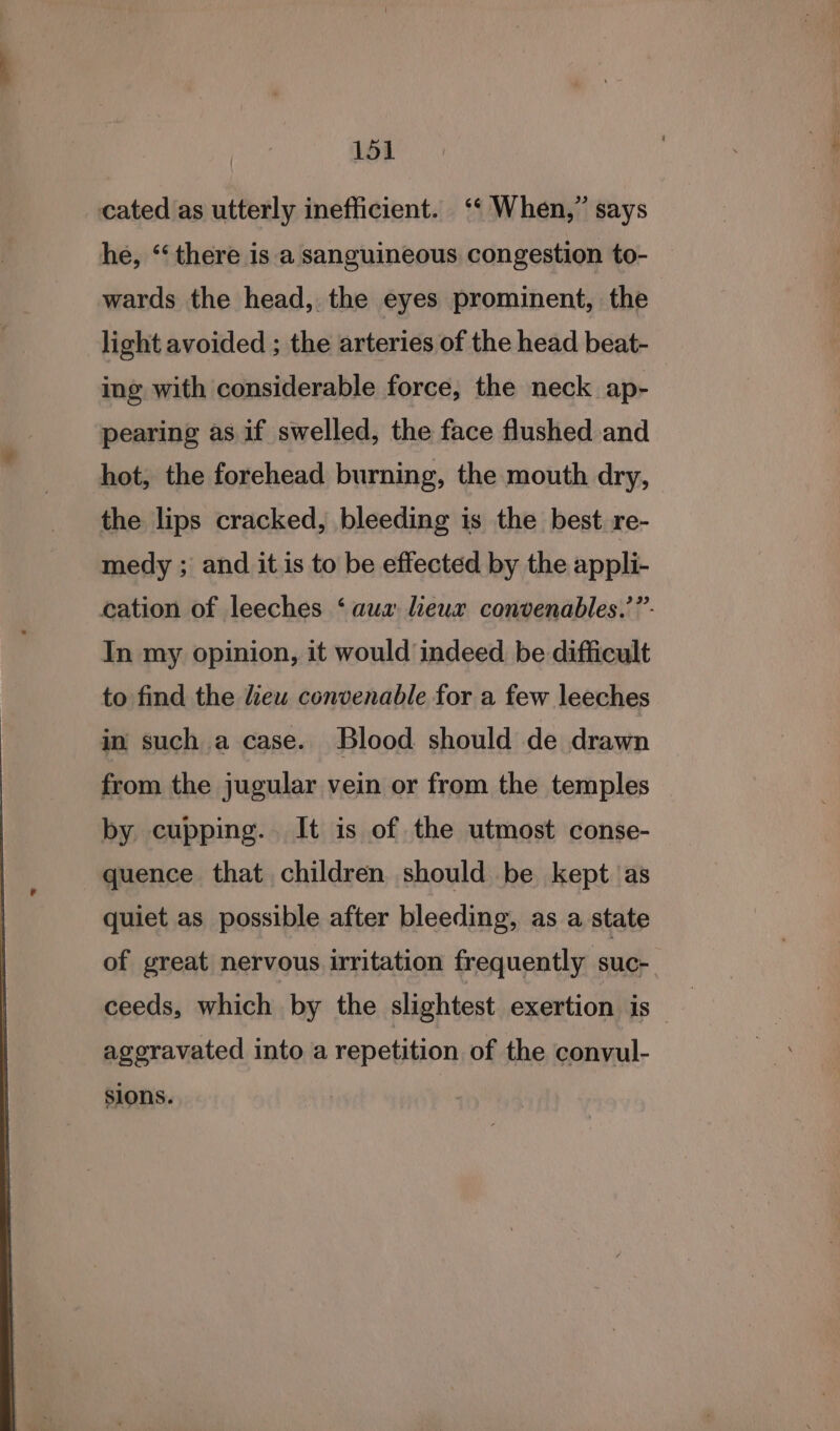 cated as utterly inefficient. ‘‘ When,” says he, ‘‘ there is a sanguineous congestion to- wards the head, the eyes prominent, the light avoided ; the arteries of the head beat- ing with considerable force, the neck ap- pearing as if swelled, the face flushed and hot, the forehead burning, the mouth dry, the lips cracked, bleeding is the best. re- medy ; and it is to be effected by the appli- cation of leeches ‘aua lieux convenables.’”- In my opinion, it would indeed be difficult to find the lieu convenable for a few leeches in such a case. Blood should de drawn from the jugular vein or from the temples by cupping. It is of the utmost conse- quence that children should be kept as quiet as possible after bleeding, as a state of great nervous irritation frequently suc- agoravated into a repetition of the convul- sions.