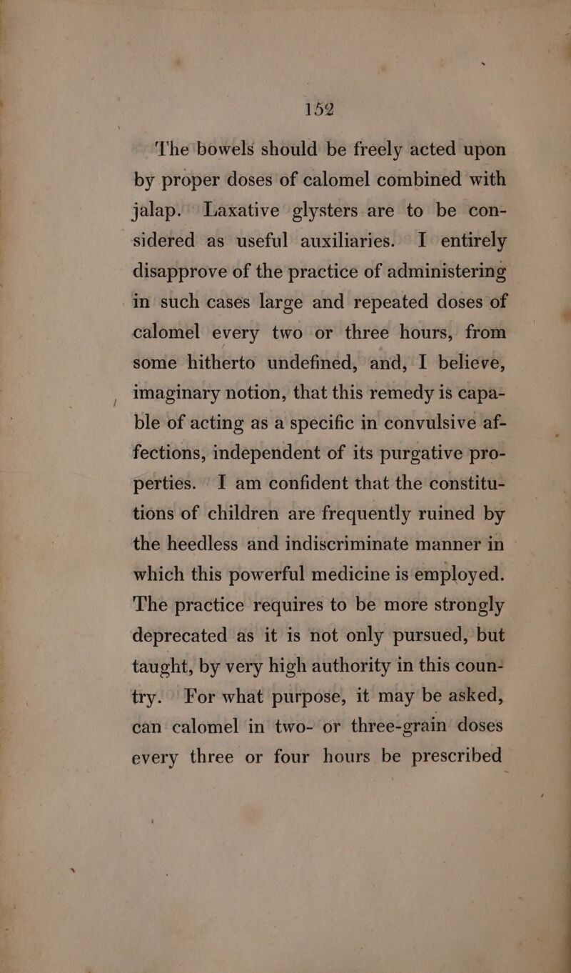 ‘he bowels should be freely acted upon by proper doses of calomel combined with jalap. Laxative glysters are to be con- sidered as useful auxiliaries. I entirely disapprove of the practice of administering in such cases large and repeated doses of calomel every two or three hours, from some hitherto undefined, and, I believe, imaginary notion, that this remedy is capa- ble of acting as a specific in convulsive af- fections, independent of its purgative pro- perties. I am confident that the constitu- tions of children are frequently ruined by the heedless and indiscriminate manner in which this powerful medicine is employed. The practice requires to be more strongly deprecated as it is not only pursued, but taught, by very high authority in this coun- try. For what purpose, it may be asked, can calomel in two- or three-grain doses every three or four hours be prescribed