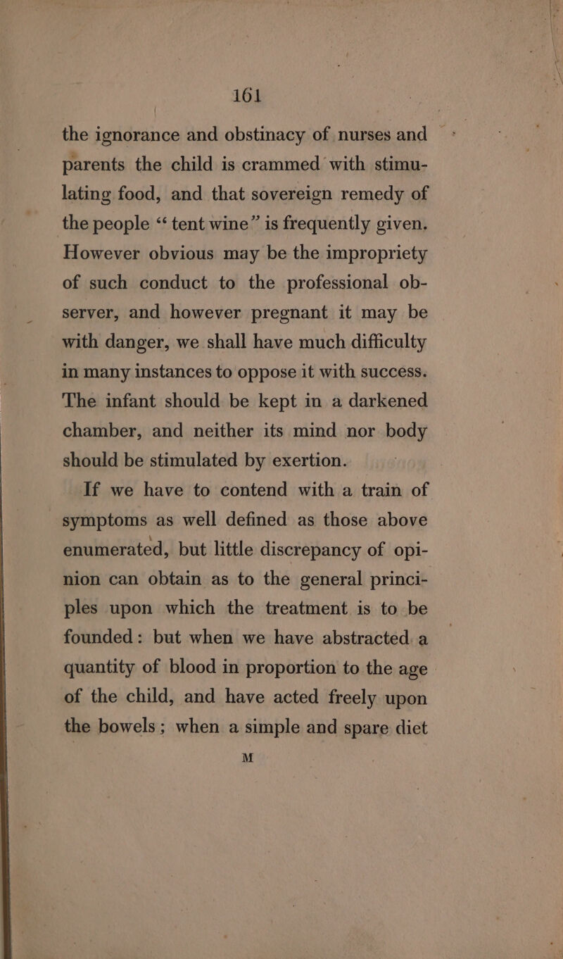 the ignorance and obstinacy of nurses and» parents the child is crammed with stimu- lating food, and that sovereign remedy of the people “‘ tent wine” is frequently given. However obvious may be the impropriety of such conduct to the professional ob- server, and however pregnant it may be with danger, we shall have much difficulty in many instances to oppose it with success. The infant should be kept in a darkened chamber, and neither its mind nor body should be stimulated by exertion. If we have to contend with a train of symptoms as well defined as those above enumerated, but little discrepancy of opi- nion can obtain as to the general princi- ples upon which the treatment is to be founded: but when we have abstracted. a quantity of blood in proportion to the age of the child, and have acted freely upon the bowels; when a simple and spare diet M