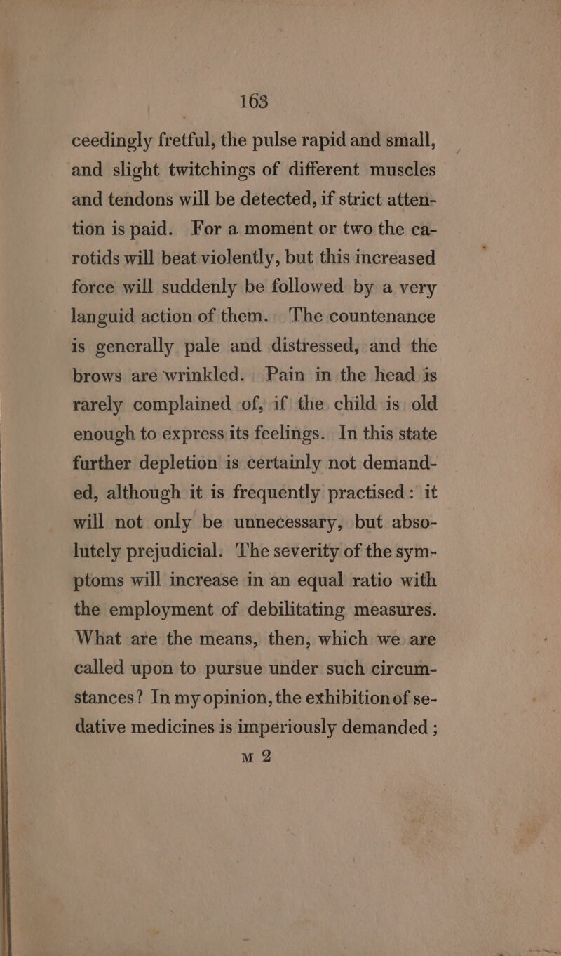 ceedingly fretful, the pulse rapid and small, and slight twitchings of different muscles — and tendons will be detected, if strict atten- tion is paid. For a moment or two the ca- rotids will beat violently, but this increased force will suddenly be followed by a very languid action of them. ‘The countenance is generally pale and distressed, and the brows are wrinkled. Pain in the head is rarely complained of, if the child is. old enough to express its feelings. In this state further depletion is certainly not demand- ed, although it is frequently practised : it will not only be unnecessary, but abso- lutely prejudicial. The severity of the sym- ptoms will increase in an equal ratio with the employment of debilitating measures. What are the means, then, which we. are called upon to pursue under such circum- stances? In my opinion, the exhibition of se- dative medicines is imperiously demanded ; M 2