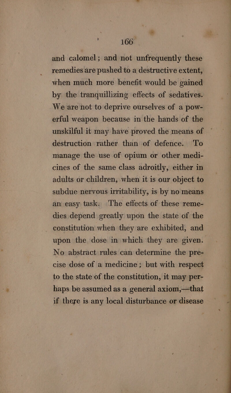 166° and calomel; and not unfrequently these remedies are pushed to a destructive extent, when much more benefit would be gained by the tranquillizing effects of sedatives. We are not to deprive ourselves of a pow- erful weapon because in the hands of the unskilful it may have proved the means of destruction rather than of defence. To manage the use of opium or other medi- cines of the same class adroitly, either in adults or children, when it is our object to subdue nervous irritability, is by no means an easy task. The effects of these reme- dies depend greatly upon the state of the - constitution when they are exhibited, and upon the dose in. whichi they are given. No abstract rules can determine the pre- cise dose of a medicine; but with respect to the state of the constitution, it may per- haps be assumed as a general axiom,—that if there is any local disturbance or disease