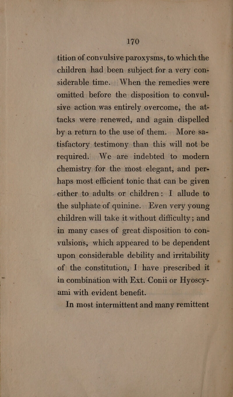 tition of convulsive paroxysms, to which the children had been subject for a very con- siderable time. When the remedies were omitted before the disposition to convul- sive action was entirely overcome, the at- tacks were renewed, and again dispelled by a return to the use of them. More sa- tisfactory testimony than this will not be required. We are indebted to modern chemistry for the most elegant, and per- haps most efficient tonic that can be given either to adults or children: I allude to the sulphate of quinine. Even very young children will take it without difficulty; and in many cases of great disposition to con- vulsions, which appeared to be dependent upon considerable debility and irritability of the constitution, I have prescribed it in combination with Ext. Conii or Hyoscy- ami with evident benefit. In most intermittent and many remittent