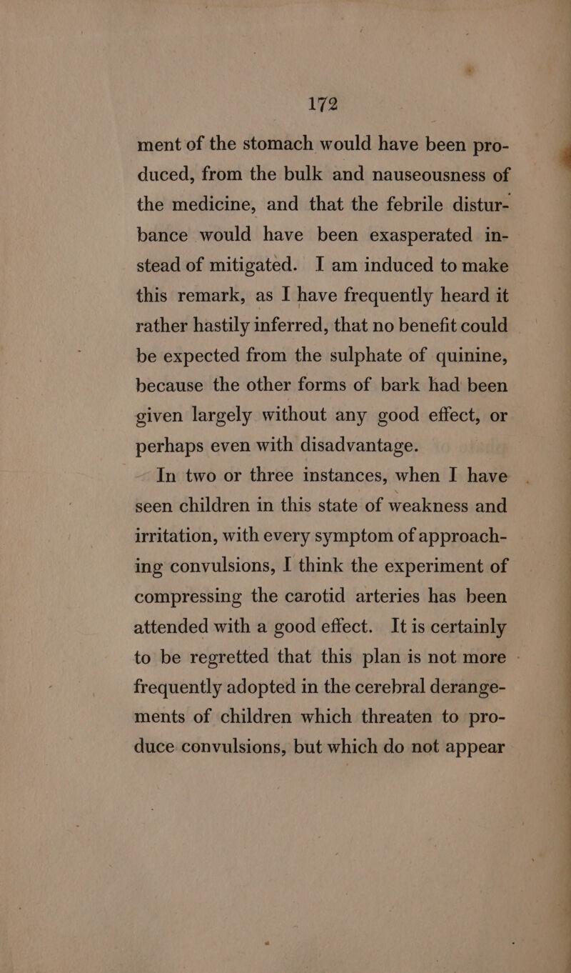 ment of the stomach would have been pro- duced, from the bulk and nauseousness of the medicine, and that the febrile distur- bance would have been exasperated in- stead of mitigated. I am induced to make this remark, as I have frequently heard it rather hastily inferred, that no benefit could be expected from the sulphate of quinine, because the other forms of bark had been given largely without any good effect, or perhaps even with disadvantage. In two or three instances, when I have seen children in this state of weakness and irritation, with every symptom of approach- ing convulsions, I think the experiment of compressing the carotid arteries has been attended with a good effect. It is certainly frequently adopted in the cerebral derange- ments of children which threaten to pro- duce convulsions, but which do not appear ee ON ee ee ne ee eee eae