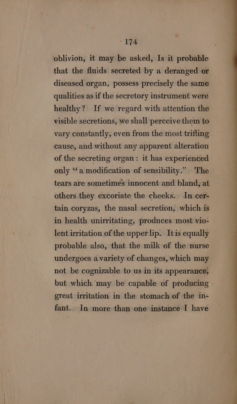 oblivion, it may be asked, Is it probable that the fluids secreted by a deranged or diseased organ, possess precisely the same qualities as if the secretory instrument were healthy? If we regard with attention the visible secretions, we shall perceive them to vary constantly, even from the most trifling cause, and without any apparent alteration of the secreting organ: it has experienced only “‘a modification of sensibility.” The ~ tears are sometimes innocent and bland, at others they excoriate the cheeks. In cer- tain coryzas, the nasal secretion, which is in health unirritating, produces most vio- lent irritation of the upper lip. Itis equally probable also, that the milk of the nurse undergoes a variety of changes, which may not be cognizable to us in its appearance, but which may be capable of producing great irritation in the stomach of the in- fant. In more than one instance I have