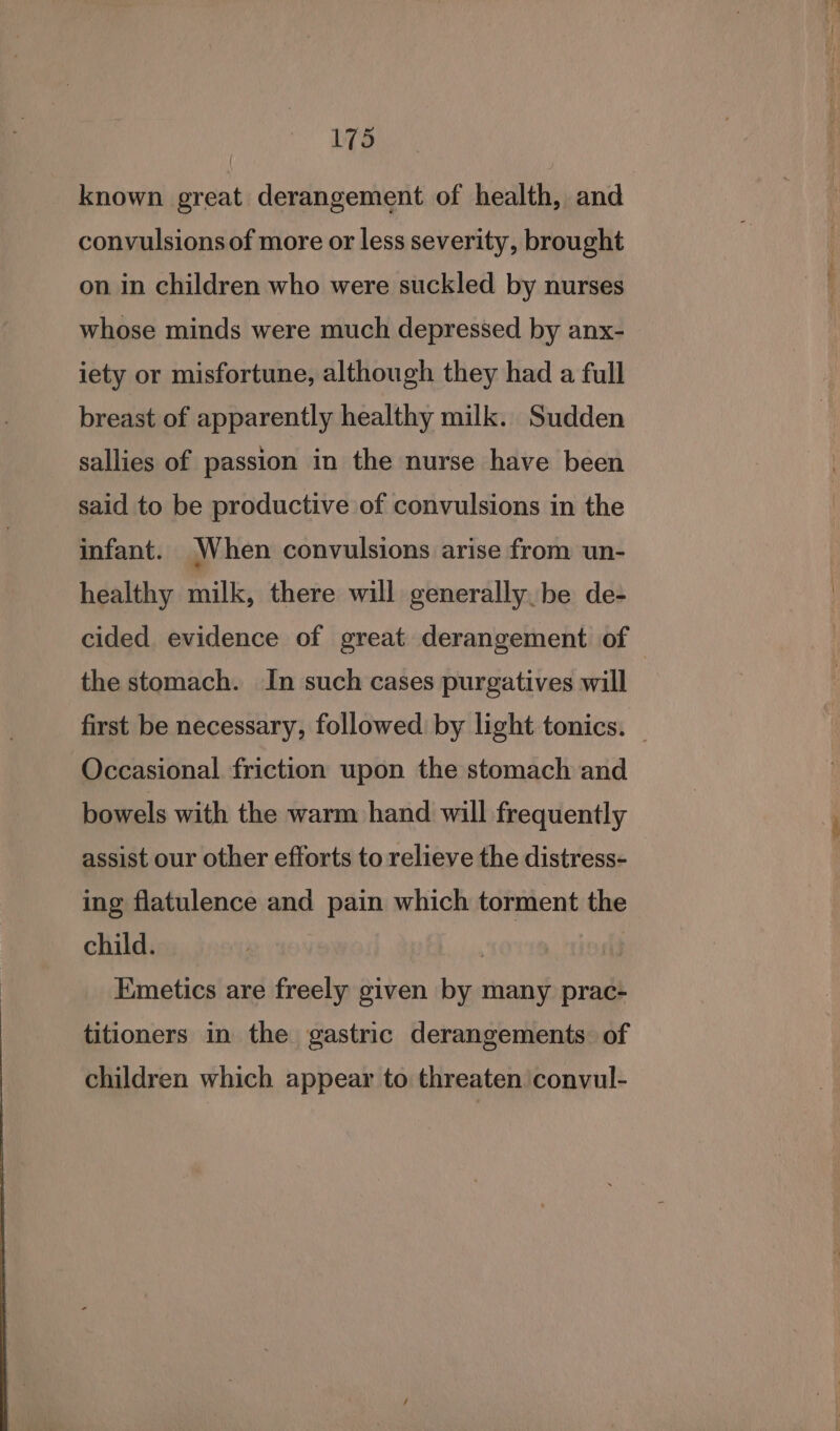 known great derangement of health, and convulsions of more or less severity, brought on in children who were suckled by nurses whose minds were much depressed by anx- iety or misfortune, although they had a full breast of apparently healthy milk. Sudden sallies of passion in the nurse have been said to be productive of convulsions in the infant. When convulsions arise from un- healthy milk, there will generally be de- cided evidence of great derangement of — the stomach. In such cases purgatives will first be necessary, followed by light tonics. — Occasional friction upon the stomach and bowels with the warm hand will frequently assist our other efforts to relieve the distress- ing flatulence and pain which torment the child. | Emetics are freely given by many prac- titioners in the gastric derangements. of children which appear to threaten convul-