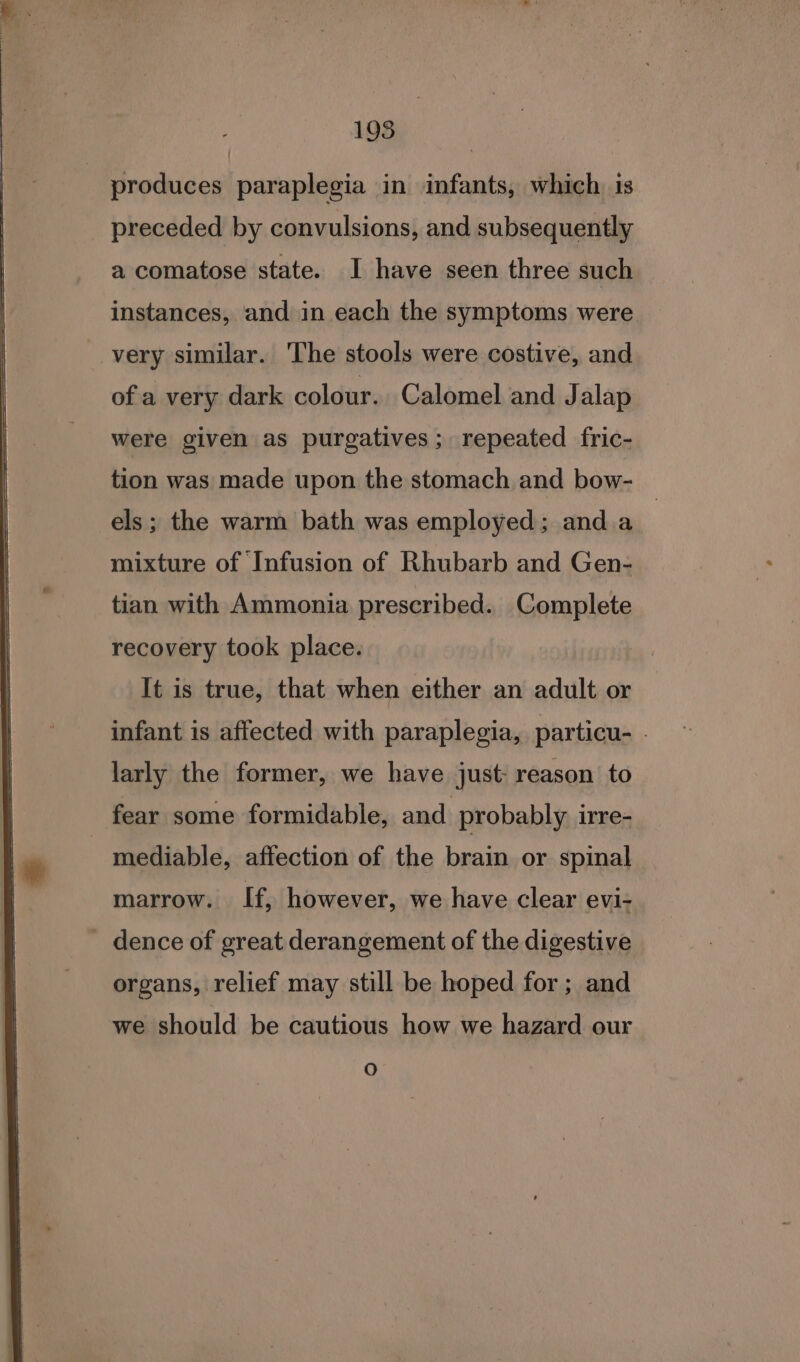 produces paraplegia in infants, which. is preceded by convulsions, and subsequently a comatose state. I have seen three such instances, and in each the symptoms were very similar. The stools were costive, and ofa very dark colour. Calomel and Jalap were given as purgatives; repeated fric- tion was made upon the stomach and bow- els; the warm bath was employed; anda mixture of Infusion of Rhubarb and Gen- tian with Ammonia prescribed. Complete recovery took place. It is true, that when either an adult or infant is affected with paraplegia, particu- - larly the former, we have just: reason to fear some formidable, and probably irre- - mediable, affection of the brain or spinal marrow. If, however, we have clear evi- dence of great derangement of the digestive organs, relief may still be hoped for; and we should be cautious how we hazard our O