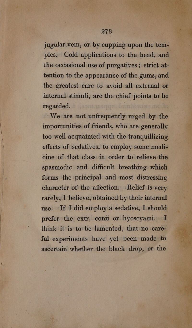 jugular vein, or by cupping upon the tem- ples. Cold applications to the head, and the occasional use of purgatives ; strict at- tention to the appearance of the gums, and the greatest care to avoid all external or internal stimuli, are the chief points to be regarded. : We are not unfrequently urged by the importunities of friends, who are generally too well acquainted with the tranquillizing effects of sedatives, to employ some medi- cine of that class in order to relieve the spasmodic and difficult breathing which forms the principal and most distressing character of the affection. Relief is very rarely, I believe, obtained by their internal - use. If I did employ a sedative, I should prefer the extr. conii or hyoscyami. I think it is to be lamented, that no care- ful experiments have yet been made to ascertain whether the black drop, or the —