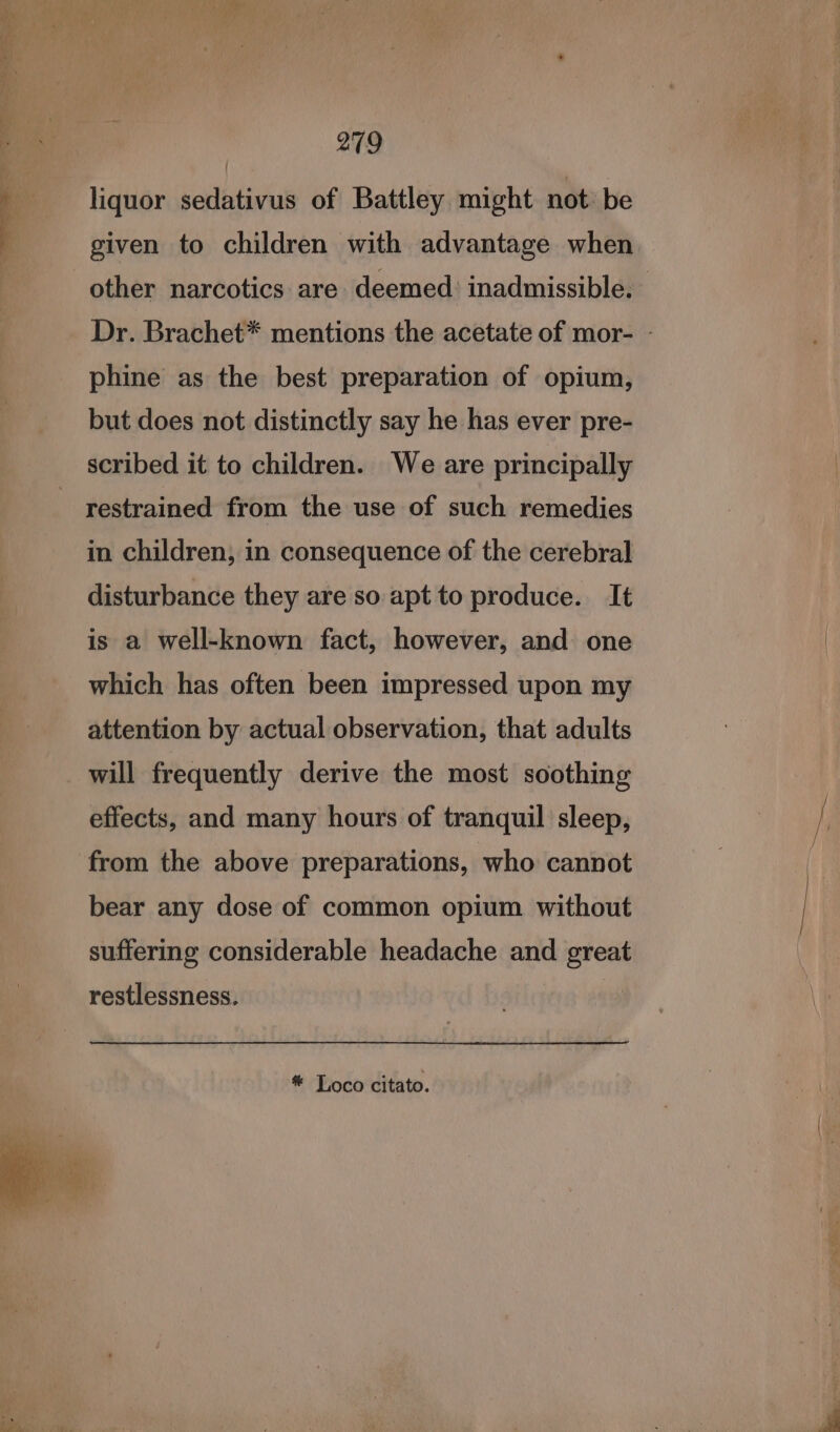 a ican anata 279 liquor sedativus of Battley might not: be given to children with advantage when other narcotics are deemed’ inadmissible. Dr. Brachet* mentions the acetate of mor- - phine as the best preparation of opium, but does not distinctly say he has ever pre- scribed it to children. We are principally restrained from the use of such remedies in children, in consequence of the cerebral disturbance they are so apt to produce. It is a well-known fact, however, and one which has often been impressed upon my attention by actual observation, that adults will frequently derive the most soothing effects, and many hours of tranquil sleep, from the above preparations, who cannot bear any dose of common opium without suffering considerable headache and great restlessness. * Toco citato.