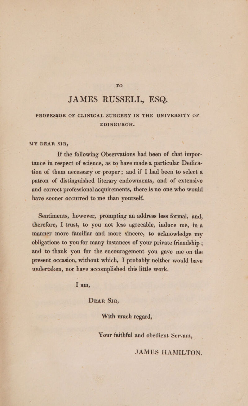 TO JAMES RUSSELL, ESQ. PROFESSOR OF CLINICAL SURGERY IN THE UNIVERSITY OF EDINBURGH. MY DEAR SIR, If the following Observations had been of that impor- tance in respect of science, as to have made a particular Dedica- tion of them necessary or proper ; and if I had been to select a patron of distinguished literary endowments, and of extensive and correct professional acquirements, there is no one who would have sooner occurred to me than yourself. Sentiments, however, prompting an address less formal, and, therefore, I trust, to you not less agreeable, induce me, ina manner more familiar and more sincere, to acknowledge my obligations to you for many instances of your private friendship ; and to thank you for the encouragement you gave me on the present occasion, without which, I probably neither would have undertaken, nor have accomplished this little work. | I am, Dear Sir, With much regard, Your faithful and obedient Servant, JAMES HAMILTON,
