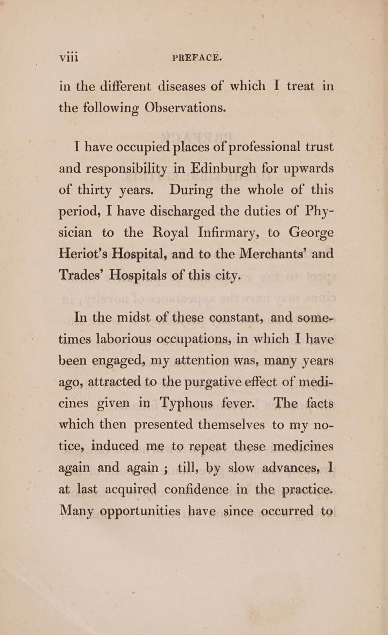 in the different diseases of which I treat in the following Observations. I have occupied places of professional trust and responsibility in Edinburgh for upwards of thirty years. During the whole of this period, I have discharged the duties of Phy- sician to the Royal Infirmary, to George Heriot’s Hospital, and to the Merchants’ and Trades’ Hospitals of this city. In the midst of these constant, and some- times laborious occupations, in which I have been engaged, my attention was, many years ago, attracted to the purgative effect of medi- cines given in Typhous fever. The facts which then presented themselves to my no- tice, induced me to repeat these medicines again and again ; till, by slow advances, | at last acquired confidence in the practice. Many opportunities have since occurred to