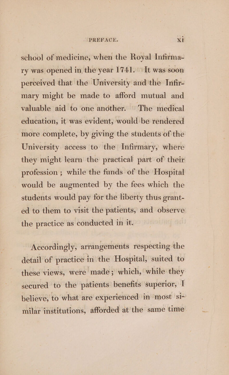 school of medicine, when the Royal Infirma- ry was opened in the year 174]. It was soon perceived that the University and‘the Infir- mary might be made to afford mutual and valuable aid to one ancther. |The medical education, it was evident, would be rendered more complete, by giving the students of the University access to the Infirmary, where they might learn the practical part of their profession ; while the funds of the Hospital _ would be augmented by the fees which the students would pay for the liberty thus grant- ed to them to visit the patients, and observe the practice as conducted in it. Accordingly, arrangements respecting the detail of practice in the Hospital, suited to these views, were made; which, while they secured to the patients benefits superior, | believe, to what are experienced in ‘most si- milar institutions, afforded at the same time.