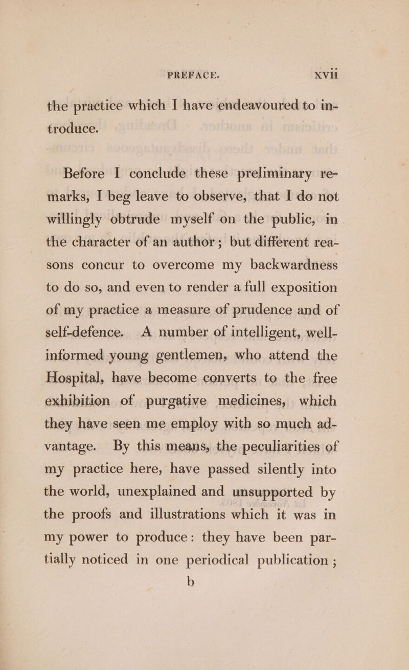 the practice which I have endeavoured to in- troduce. Before I conclude these preliminary re- marks, I beg leave to observe, that I do not willingly obtrude myself on the public, in. the character of an author; but different rea- sons concur to overcome my backwardness to do so, and even to render a full exposition of my practice a measure of prudence and of self-defence. A number of intelligent, well- informed young gentlemen, who attend the Hospital, have become converts to the free exhibition of purgative medicines, which they have seen me employ with so much ad- vantage. By this means, the peculiarities of my practice here, have passed silently into the world, unexplained and unsupported by the proofs and illustrations which it was in my power to produce: they have been par- tially noticed in one periodical publication ; b