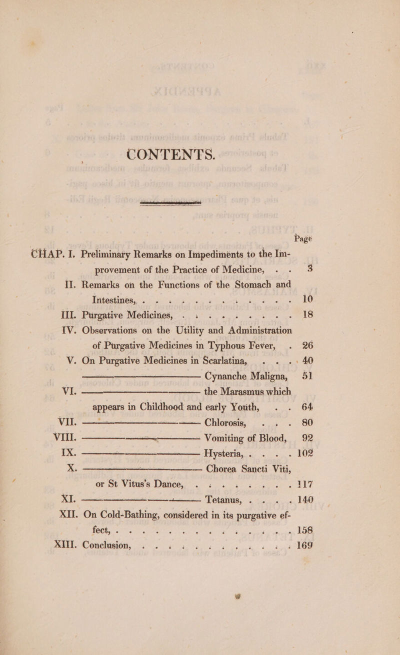 CONTENTS. | provement of the Practice of Medicine, Page II. Remarks on the Functions of the Stomach and | Intestines, . 10 III. Purgative Medicines, ae ue ahs ere IV. Observations on the Utility and Administration of Purgative Medicines in Typhous Fever, 26 V. On Purgative Medicines in Scarlatina, 40 Cynanche Cae 51 VI. ee the Marasmus which REPS in Childhood and early Youth, 64, VII. —-—-—- Chlorosis, 80 VII. a Vomiting of Blood, 92 IX. ——————_— Hysteria, . . 102 X. Chorea Sancti Viti, or St Vitus’s Dance, . « . oe XI. a. Tetanus, . . 140 XII. On Cold-Bathing, considered in its purgative ef- fect, . . 158 XIII. Conclusion, . . . : 169