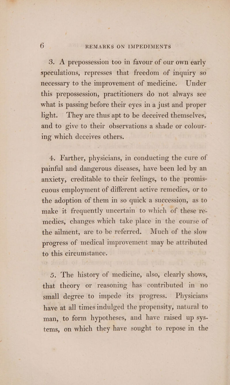 3. A prepossession too in favour of our own early speculations, represses that freedom of inquiry so necessary to the improvement of medicine. Under this prepossession, practitioners do not always see what is passing before their eyes in a just and proper light. ‘They are thus apt to be deceived themselves, and to give to their observations a shade or colour- | ing which deceives others. | 4. Farther, physicians, in conducting the cure of painful and dangerous diseases, have been led by an anxiety, creditable to their feelings, to the promis- cuous employment of different active remedies, or to the adoption of them in so quick a succession, as to make it frequently uncertain to which of these re- medies, changes which take place in the course of the ailment, are to be referred. Much of the slow progress of medical improvement may be attributed to this circumstance. | 5. The history of medicine, also, clearly shows, that theory or reasoning has contributed in no small degree to impede its progress. Physicians have at all times indulged the propensity, natural to man, to form hypotheses, and have raised up sys- tems, on which they have sought to repose in the