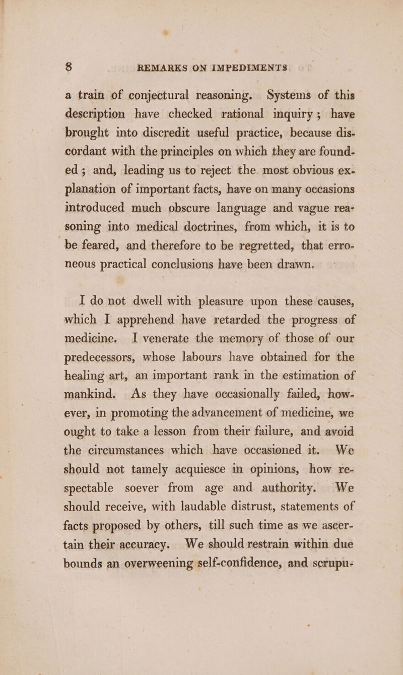 a train of conjectural reasoning. Systems of this description have checked rational mquiry; have brought into discredit useful practice, because dis- cordant with the principles on which they are found- ed; and, leading us to reject the most obvious ex- planation of important facts, have on many occasions introduced much obscure language and vague rea- soning into medical doctrines, from which, it is to be feared, and therefore to be regretted, that erro- neous practical conclusions have been drawn. I do not dwell with pleasure upon these causes, which I apprehend have retarded the progress of medicine. I venerate the memory of those of our predecessors, whose labours have obtained for the healing art, an important rank in the estimation of mankind. As they have occasionally failed, how- ever, in promoting the advancement of medicine, we ought to take a lesson from their failure, and avoid the circumstances which have occasioned it. We should not tamely acquiesce in opinions, how re- spectable soever from age and authority. We should receive, with laudable distrust, statements of facts proposed by others, till such time as we ascer- tain their accuracy. We should restrain within due bounds an overweening self-confidence, and scrupu-