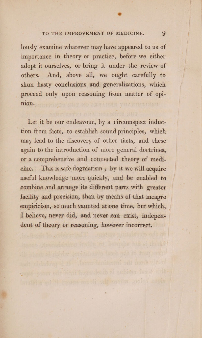 lously examine whatever may have appeared to us of importance in theory or practice, before we either adopt it ourselves, or bring it under the review of others. And, above all, we ought carefully to shun hasty conclusions and generalizations, which proceed only upon reasoning from matter of opi- nion. Let it be our endeavour, by a circumspect induc- tion from facts, to establish sound principles, which may lead to the discovery of other facts, and these again to the introduction of more general doctrines, or a comprehensive and connected theory of medi- cine. ‘This is safe dogmatism ; by it we will acquire useful knowledge more quickly, and be enabled to combine and arrange its different parts with greater facility and precision, than by means of that meagre dent of theory or reasoning, however incorrect.