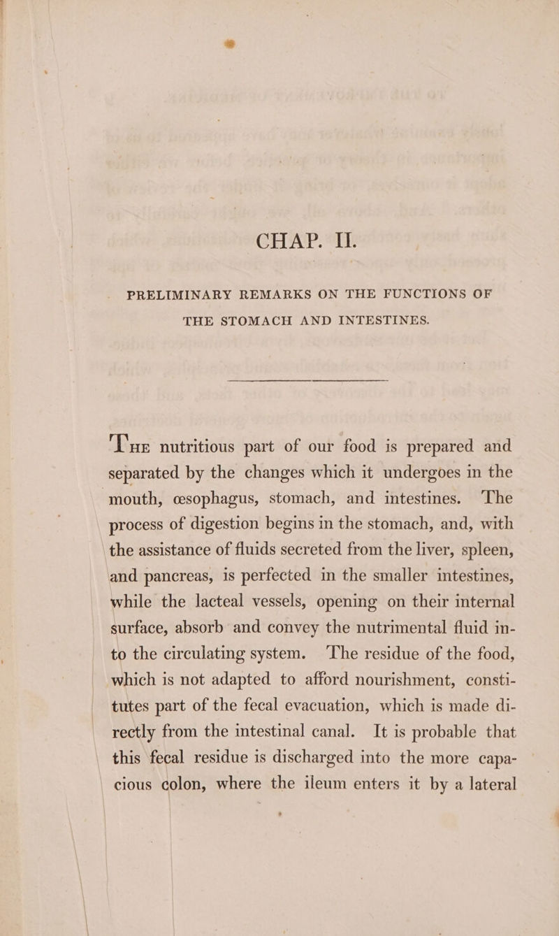 CHAP. II. PRELIMINARY REMARKS ON THE FUNCTIONS OF THE STOMACH AND INTESTINES. Tue nutritious part of our food is prepared and separated by the changes which it undergoes in the ‘mouth, cesophagus, stomach, and intestines. The process of digestion begins in the stomach, and, with the assistance of fluids secreted from the liver, spleen, and pancreas, is perfected in the smaller intestines, while the lacteal vessels, opening on their internal surface, absorb and convey the nutrimental fluid in- to the circulating system. ‘The residue of the food, which is not adapted to afford nourishment, consti- tutes part of the fecal evacuation, which is made di- rectly from the intestinal canal. It is probable that this fecal residue is discharged into the more capa- cious colon, where the ileum enters it by a lateral