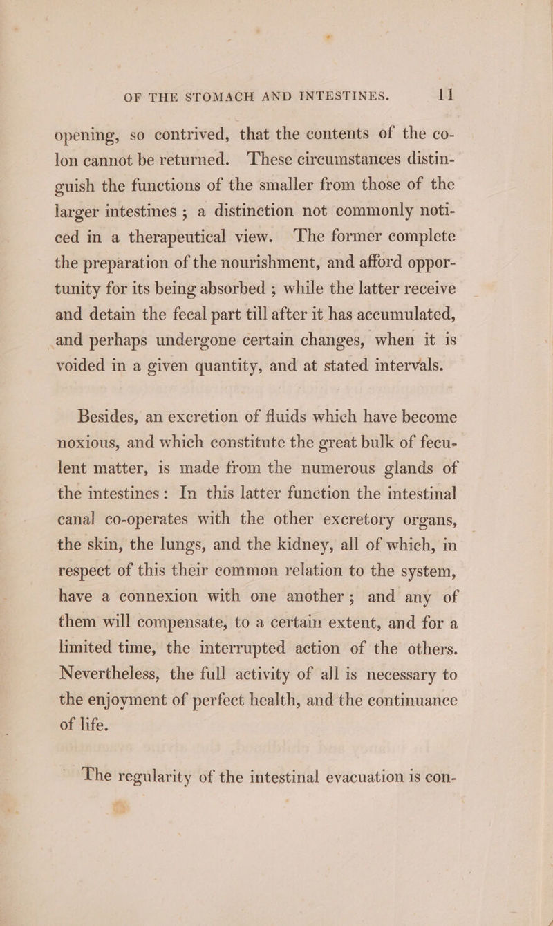opening, so contrived, that the contents of the co- lon cannot be returned. ‘These circumstances distin- guish the functions of the smaller from those of the larger intestines ; a distinction not commonly noti- ced in a therapeutical view. ‘The former complete the preparation of the nourishment, and afford oppor- tunity for its being absorbed ; while the latter receive and detain the fecal part till after it has accumulated, _and perhaps undergone certain changes, when it is voided in a given quantity, and at stated intervals. Besides, an excretion of fluids which have become noxious, and which constitute the great bulk of fecu- lent matter, 1s made from the numerous glands of the intestines: In this latter function the intestinal canal co-operates with the other excretory organs, the skin, the lungs, and the kidney, all of which, in respect of this their common relation to the system, have a connexion with one another; and any of them will compensate, to a certain extent, and for a limited time, the mterrupted action of the others. Nevertheless, the full activity of all is necessary to the enjoyment of perfect health, and the continuance of life. The regularity of the intestinal evacuation is con-