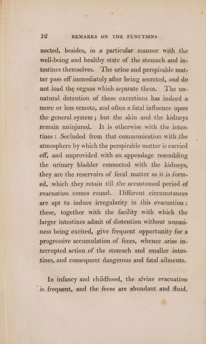 nected, besides, in a particular manner with the well-being and healthy state of the stomach and in- _ testines themselves. ‘Lhe urine and perspirable mat- ter pass off immediately after being secreted, and do not load the organs which separate them. The un- natural detention of these excretions has indeed a more or less remote, and often a fatal influence upon the general system; but the skin and the kidneys remain uninjured. It is otherwise with the intes- tines: Secluded from that communication with the atmosphere by which the perspirable matter is carried off, and unprovided with an appendage resembling the urinary bladder connected with the kidneys, they are the reservoirs of fecal matter as it is form- ed, which they retain till the accustomed period of evacuation comes round. Different circumstances are apt to induce irregularity in this evacuation : ‘these, together with the facility with which the larger intestines admit of distention without uneasi- ness being excited, give frequent opportunity -for a progressive accumulation of feces, whence arise in- terrupted action of the stomach and smaller intes- tines, and consequent dangerous and fatal ailments. In infancy and childhood, the alvine evacuation ‘is frequent, and the feces are abundant and fluid.