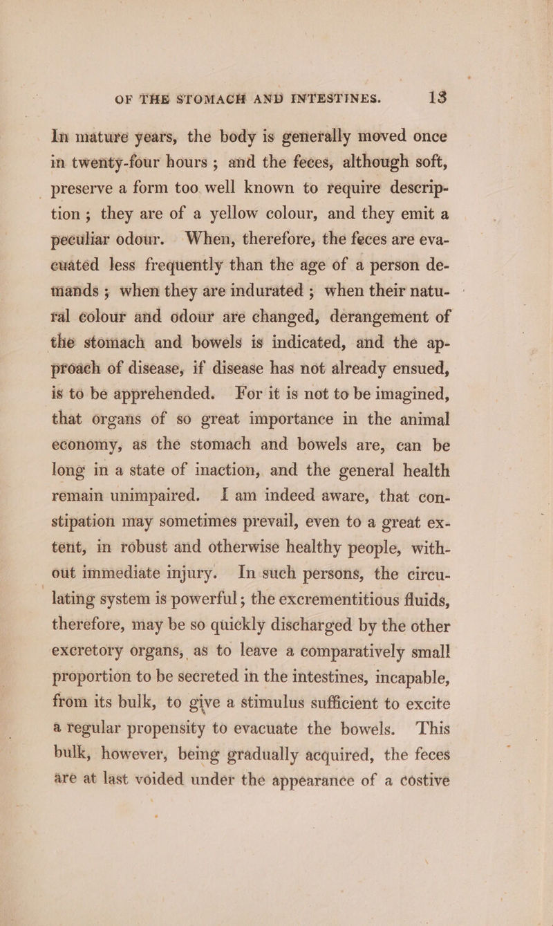 In mature years, the body is generally moved once in twenty-four hours ; and the feces, although soft, _ preserve a form too well known to require descrip- tion; they are of a yellow colour, and they emit a peculiar odour. When, therefore, the feces are eva- ewated less frequently than the age of a person de- tiands ; when they are indurated ; when their natu- - ral colour and odour are changed, derangement of the stomach and bowels is indicated, and the ap- proach of disease, if disease has not already ensued, is to be apprehended. For it is not to be imagined, that organs of so great importance in the animal economy, as the stomach and bowels are, can be long in a state of maction, and the general health remain unimpaired. Iam indeed aware, that con- stipation may sometimes prevail, even to a great ex- tent, in robust and otherwise healthy people, with- out immediate injury. In such persons, the circu- ) lating system is powerful ; the excrementitious fluids, therefore, may be so quickly discharged by the other excretory organs, as to leave a comparatively small proportion to be secreted in the intestines, incapable, from its bulk, to give a stimulus sufficient to excite a regular propensity to evacuate the bowels. This bulk, however, being gradually acquired, the feces are at last voided under the appearance of a costive