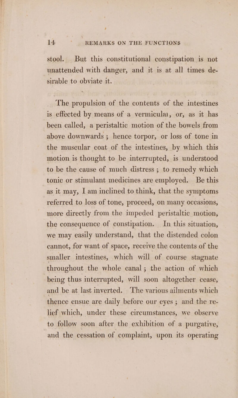 , 14 ; REMARKS ON THE FUNCTIONS stool. But this constitutional constipation is not unattended with danger, and it is at all times de- sirable to obviate it. The propulsion of the contents of the intestines is effected by means of a vermiculai, or, as it has been called, a peristaltic motion of the bowels from above downwards ; hence torpor, or loss of tone in the muscular coat of the intestines, by which this motion is thought to be interrupted, is understood to be the cause of much distress ; to remedy which tonic or stimulant medicines are employed. Be this as it may, I am inclined to think, that the symptoms referred to loss of tone, proceed, on many occasions, more directly from the impeded peristaltic motion, the consequence of constipation. In this situation, we may easily understand, that the distended colon cannot, for want of space, receive the contents of the smaller intestines, which will of course stagnate throughout the whole canal; the action of which -being thus interrupted, will soon altogether cease, and be at last inverted. ‘The various ailments which thence ensue are daily before our eyes ; and the re- lief which, under these circumstances, we observe to follow soon after the exhibition of a purgative, and the cessation of ‘complaint, upon its operating
