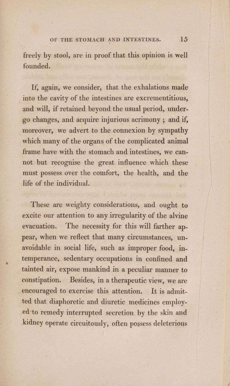 freely by stool, are in proof that this opinion is well founded. If, again, we consider, that the exhalations made into the cavity of the intestines are excrementitious, and will, if retamed beyond the usual period, under- go changes, and acquire injurious acrimony ; and if, moreover, we advert to the connexion by sympathy which many of the organs of the complicated animal frame have with the stomach and intestines, we can- not but recognise the great influence which these must possess over the comfort, the health, and the life of the individual. These are weighty considerations, and ought to excite our attention to any irregularity of the alvine evacuation. ‘he necessity for this will farther ap- pear, when we reflect that many circumstances, un- avoidable in social life, such as improper food, in- temperance, sedentary occupations in confined and tainted air, expose mankind in a peculiar manner to constipation. Besides, in a therapeutic view, we are encouraged to exercise this attention. It is admit- ted that diaphoretic and diuretic medicines employ- ed-to remedy interrupted secretion by the skin and kidney operate circuitously, often possess deleterious
