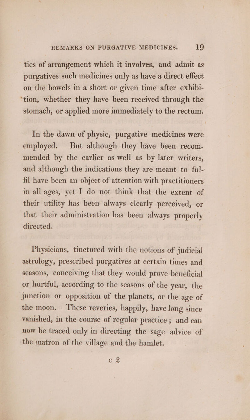 ties of arrangement which it involves, and admit as purgatives such medicines only as have a direct effect on the bowels in a short or given time after exhibi- ‘tion, whether they have been received through the stomach, or applied more immediately to the rectum. In the dawn of physic, purgative medicines were employed. But although they have been recom- mended by the earlier as well as by later writers, and although the indications they are meant to ful- fil have been an object of attention with practitioners in all ages, yet I do not think that the extent of their utility has been always clearly perceived, or that their administration has been always properly directed. Physicians, tinctured with the notions of judicial astrology, prescribed purgatives at certain times and seasons, conceiving that they would prove beneficial or hurtful, according to the seasons of the year, the junction or opposition of the planets, or the age of the moon. ‘These reveries, happily, have long since vanished, in the course of regular practice; and can now be traced only in directing the sage advice of the matron of the village and the hamlet. cg