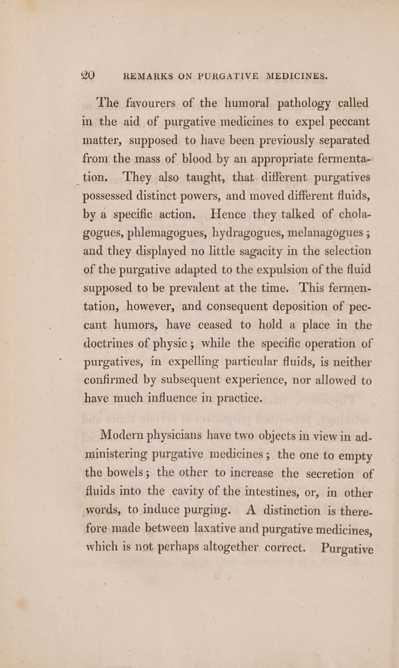 The favourers of the humoral pathology called im the aid of purgative medicines to expel peccant matter, supposed to have been previously separated from the mass of blood by an appropriate fermenta- tion. They also taught, that. different purgatives 7 possessed distinct powers, and moved different fluids, by a specific action. Hence they talked of chola- gogues, phlemagogues, hydragogues, melanagogues ; and they displayed no little sagacity in the selection of the purgative adapted to the expulsion of the fluid supposed to be prevalent at the time. This fermen- tation, however, and consequent deposition of pec- cant humors, have ceased to hold a place in the doctrines of physic; while the specific operation of purgatives, in expelling particular fluids, is neither confirmed by subsequent experience, nor allowed to _ have much influence in practice. Modern physicians have two objects in view in ad- ministering purgative medicines; the one to empty the bowels; the other to increase the secretion of fluids into the cavity of the intestines, or, in other words, to induce purging. A distinction is there- fore made between laxative and purgative medicines, which is not perhaps altogether correct. Purgative
