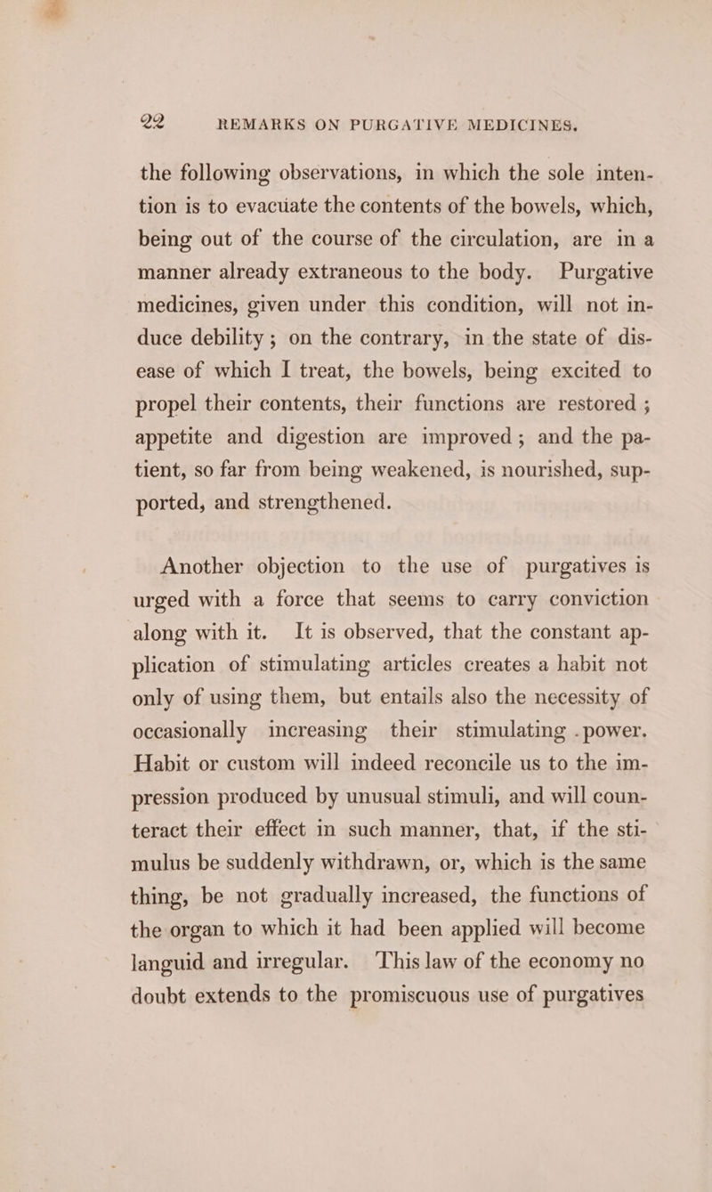 the following observations, in which the sole inten- tion is to evacuate the contents of the bowels, which, being out of the course of the circulation, are ina manner already extraneous to the body. Purgative medicines, given under this condition, will not in- duce debility ; on the contrary, in the state of dis- ease of which I treat, the bowels, being excited to propel their contents, their functions are restored ; appetite and digestion are improved; and the pa- tient, so far from being weakened, is nourished, sup- ported, and strengthened. Another objection to the use of purgatives is urged with a force that seems to carry conviction along with it. It is observed, that the constant ap- plication of stimulating articles creates a habit not only of using them, but entails also the necessity of occasionally increasing their stimulating . power. Habit or custom will indeed reconcile us to the im- pression produced by unusual stimuli, and will coun- teract their effect in such manner, that, if the sti- mulus be suddenly withdrawn, or, which is the same thing, be not gradually increased, the functions of the organ to which it had been applied will become languid and irregular. ‘This law of the economy no doubt extends to the promiscuous use of purgatives