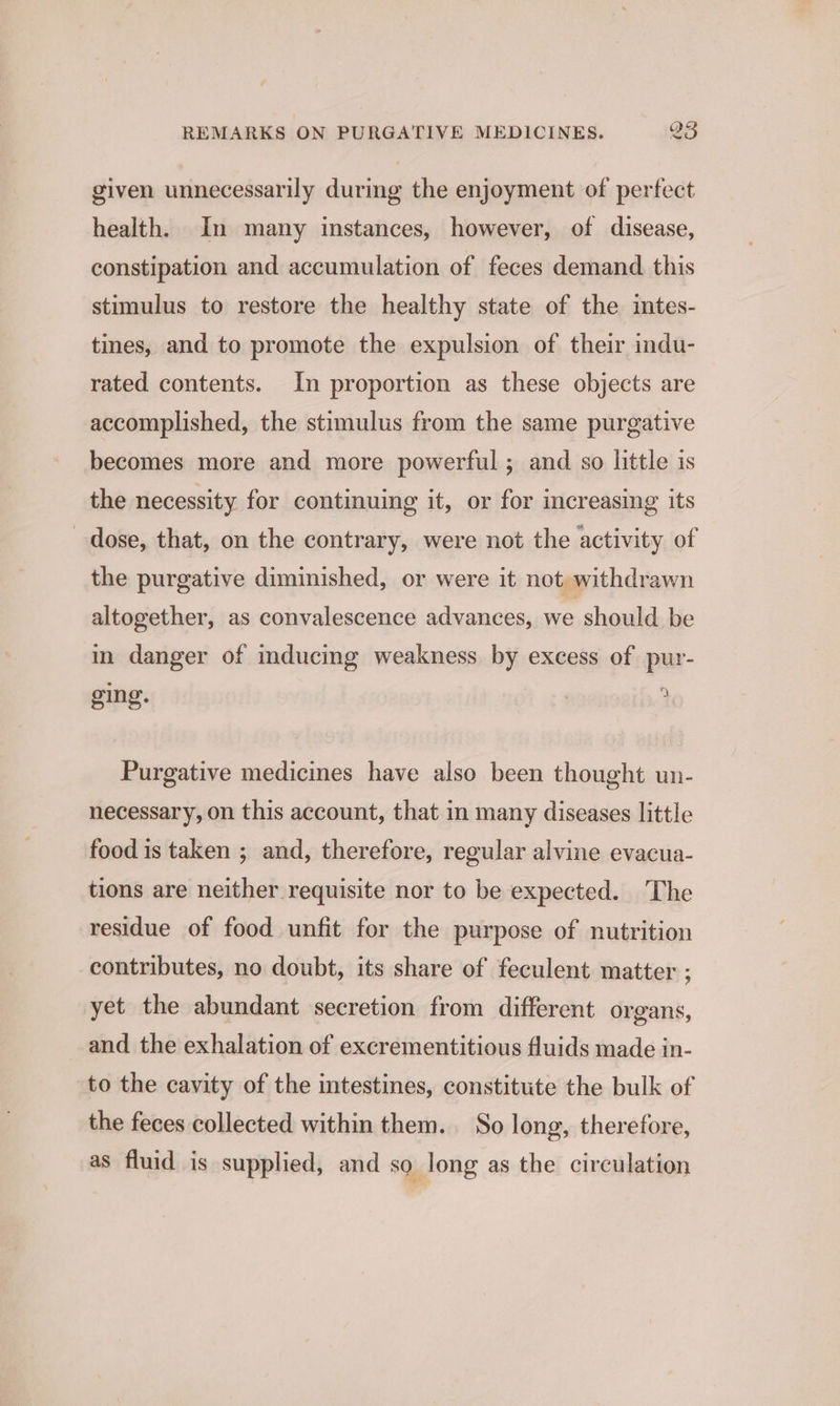 given unnecessarily during the enjoyment of perfect health. In many instances, however, of disease, constipation and accumulation of feces demand. this stimulus to restore the healthy state of the intes- tines, and to promote the expulsion of their indu- rated contents. In proportion as these objects are accomplished, the stimulus from the same purgative becomes more and more powerful ; and so little is the necessity for continuing it, or for increasing its dose, that, on the contrary, were not the activity of the purgative diminished, or were it not, withdrawn altogether, as convalescence advances, we should be in danger of mducing weakness by excess of pur- ging. a Purgative medicines have also been thought un- necessary, on this account, that in many diseases little food is taken ; and, therefore, regular alvine evacua- tions are neither requisite nor to be expected. The residue of food unfit for the purpose of nutrition contributes, no doubt, its share of feculent matter ; yet the abundant secretion from different organs, and the exhalation of excrementitious fluids made in- to the cavity of the intestines, constitute the bulk of the feces collected within them. So long, therefore, as fluid is supplied, and so long as the circulation