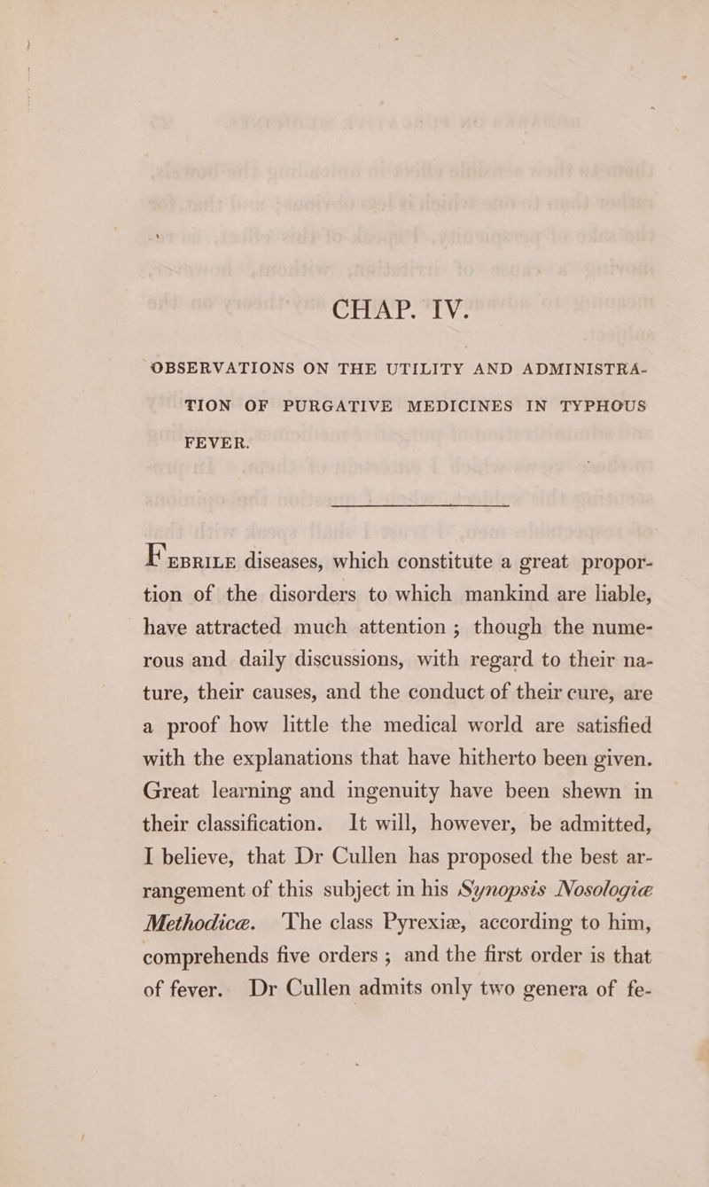 CHAP. ‘IV. “OBSERVATIONS ON THE UTILITY AND ADMINISTRA- TION OF PURGATIVE MEDICINES IN TYPHOUS FEVER. F'eprite diseases, which constitute a great propor- tion of the disorders to which mankind are liable, have attracted much attention ; though the nume- rous and daily discussions, with regard to their na- ture, their causes, and the conduct of their cure, are a proof how little the medical world are satisfied with the explanations that have hitherto been given. Great learning and ingenuity have been shewn in their classification. It will, however, be admitted, I believe, that Dr Cullen has proposed the best ar- rangement of this subject in his Synopsis Nosologie Methodice. ‘Vhe class Pyrexie, according to him, comprehends five orders ; and the first order is that of fever. Dr Cullen admits only two genera of fe-