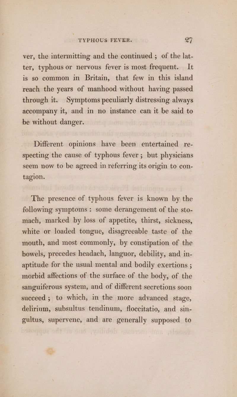 ver, the intermitting and the continued ; of the lat- ter, typhous or nervous fever is most frequent. It is so common in Britain, that few in this island reach the years of manhood without having passed through it. Symptoms peculiarly distressing always accompany it, and in no instance can it be said to be without danger. Different opinions have been entertained re- specting the cause of typhous fever ; but physicians seem now to be agreed in referring its origin to con- tagion. The presence of typhous fever is known by the following symptoms: some derangement of the sto- mach, marked. by loss of appetite, thirst, sickness, white or loaded tongue, disagreeable taste of the mouth, and most commonly, by constipation of the bowels, precedes headach, languor, debility, and in- aptitude for the usual mental and bodily exertions ; morbid affections of the surface of the body, of the sanguiferous system, and of different secretions soon succeed ; to which, in the more advanced stage, delirium, subsultus tendinum, floccitatio, and sin- gultus, supervene, and are generally supposed to