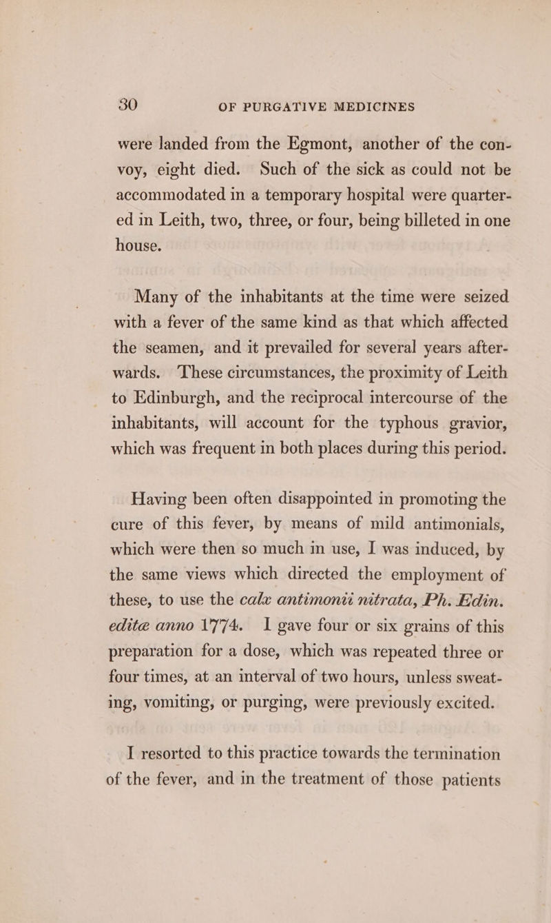 were landed from the Egmont, another of the con- voy, eight died. Such of the sick as could not be accommodated in a temporary hospital were quarter- ed in Leith, two, three, or four, being billeted in one house. Many of the inhabitants at the time were seized with a fever of the same kind as that which affected the seamen, and it prevailed for several years after- wards. These circumstances, the proximity of Leith to Edinburgh, and the reciprocal intercourse of the inhabitants, will account for the typhous gravior, which was frequent in both places during this period. Having been often disappomted in promoting the cure of this fever, by means of mild antimonials, which were then so much in use, I was induced, by the same views which directed the employment of these, to use the calx antimonti nitrata, Ph. Edin. edite anno 1'7'74. I gave four or six grains of this preparation for a dose, which was repeated three or four times, at an interval of two hours, unless sweat- ing, vomiting, or purging, were previously excited. I resorted to this practice towards the termination of the fever, and in the treatment of those patients