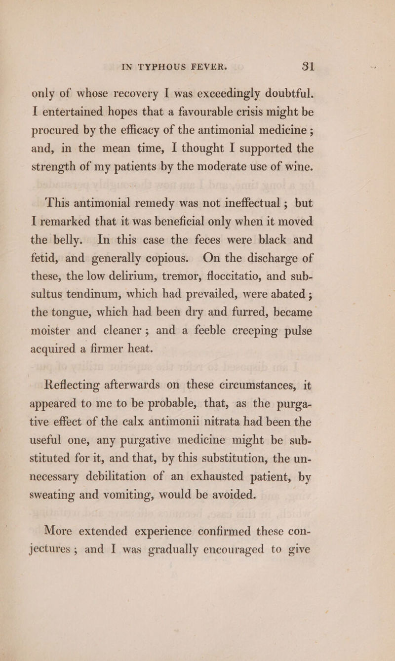 only of whose recovery I was exceedingly doubtful. I entertained hopes that a favourable crisis might be procured by the efficacy of the antimonial medicine ; and, in the mean time, I thought I supported the strength of my patients by the moderate use of wine. This antimonial remedy was not ineffectual ; but I remarked that it was beneficial only when it moved the belly. In this case the feces were black and fetid, and generally copious. On the discharge of these, the low delirium, tremor, floccitatio, and sub- sultus tendinum, which had prevailed, were abated ; the tongue, which had been dry and furred, became moister and cleaner; and a feeble creeping pulse acquired a firmer heat. Reflecting afterwards on these circumstances, it appeared to me to be probable, that, as the purga- tive effect of the calx antimonii nitrata had been the useful one, any purgative medicine might be sub- stituted for it, and that, by this substitution, the un- necessary debilitation of an exhausted patient, by sweating and vomiting, would be avoided. More extended experience confirmed these con- jectures ; and I was gradually encouraged to give